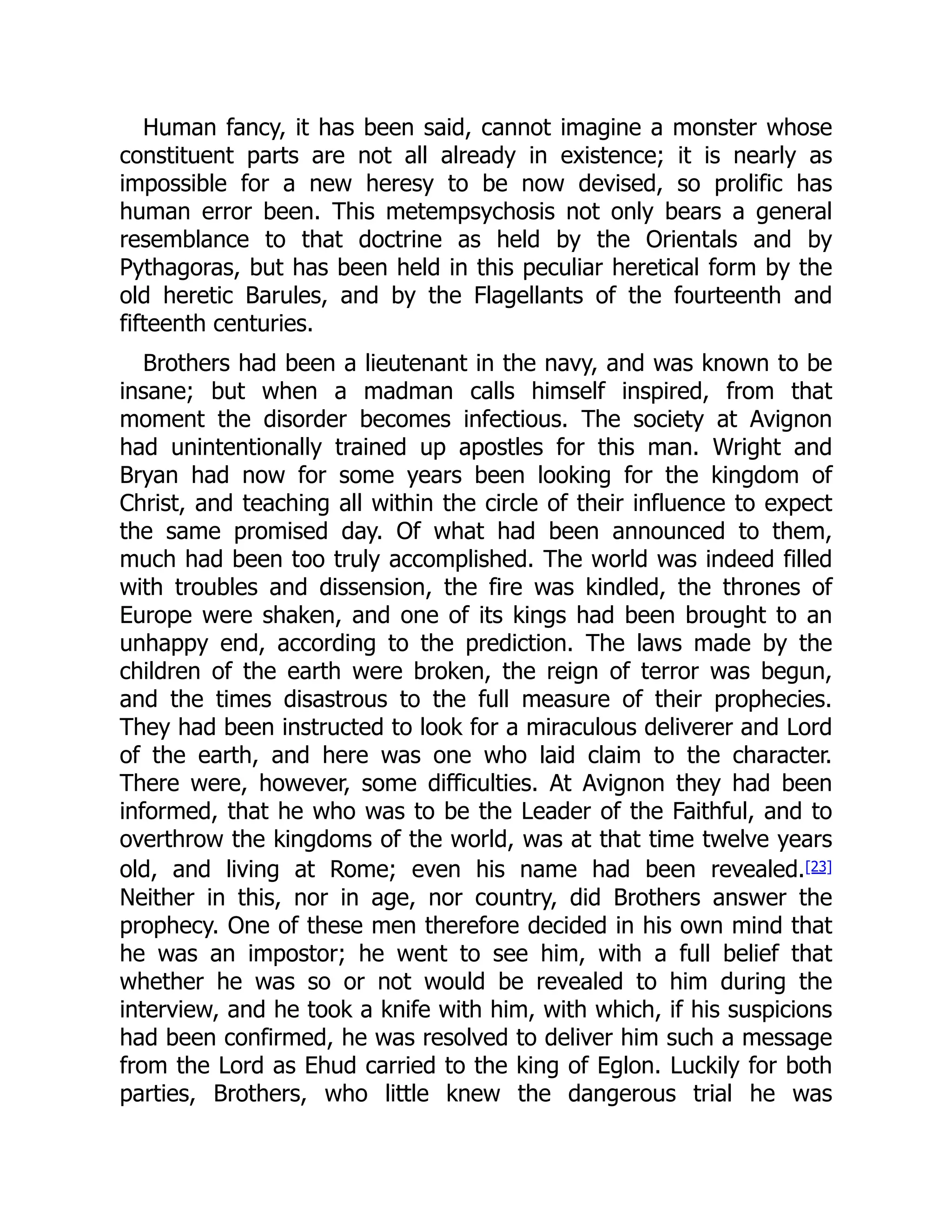 Human fancy, it has been said, cannot imagine a monster whose
constituent parts are not all already in existence; it is nearly as
impossible for a new heresy to be now devised, so prolific has
human error been. This metempsychosis not only bears a general
resemblance to that doctrine as held by the Orientals and by
Pythagoras, but has been held in this peculiar heretical form by the
old heretic Barules, and by the Flagellants of the fourteenth and
fifteenth centuries.
Brothers had been a lieutenant in the navy, and was known to be
insane; but when a madman calls himself inspired, from that
moment the disorder becomes infectious. The society at Avignon
had unintentionally trained up apostles for this man. Wright and
Bryan had now for some years been looking for the kingdom of
Christ, and teaching all within the circle of their influence to expect
the same promised day. Of what had been announced to them,
much had been too truly accomplished. The world was indeed filled
with troubles and dissension, the fire was kindled, the thrones of
Europe were shaken, and one of its kings had been brought to an
unhappy end, according to the prediction. The laws made by the
children of the earth were broken, the reign of terror was begun,
and the times disastrous to the full measure of their prophecies.
They had been instructed to look for a miraculous deliverer and Lord
of the earth, and here was one who laid claim to the character.
There were, however, some difficulties. At Avignon they had been
informed, that he who was to be the Leader of the Faithful, and to
overthrow the kingdoms of the world, was at that time twelve years
old, and living at Rome; even his name had been revealed.[23]
Neither in this, nor in age, nor country, did Brothers answer the
prophecy. One of these men therefore decided in his own mind that
he was an impostor; he went to see him, with a full belief that
whether he was so or not would be revealed to him during the
interview, and he took a knife with him, with which, if his suspicions
had been confirmed, he was resolved to deliver him such a message
from the Lord as Ehud carried to the king of Eglon. Luckily for both
parties, Brothers, who little knew the dangerous trial he was
 