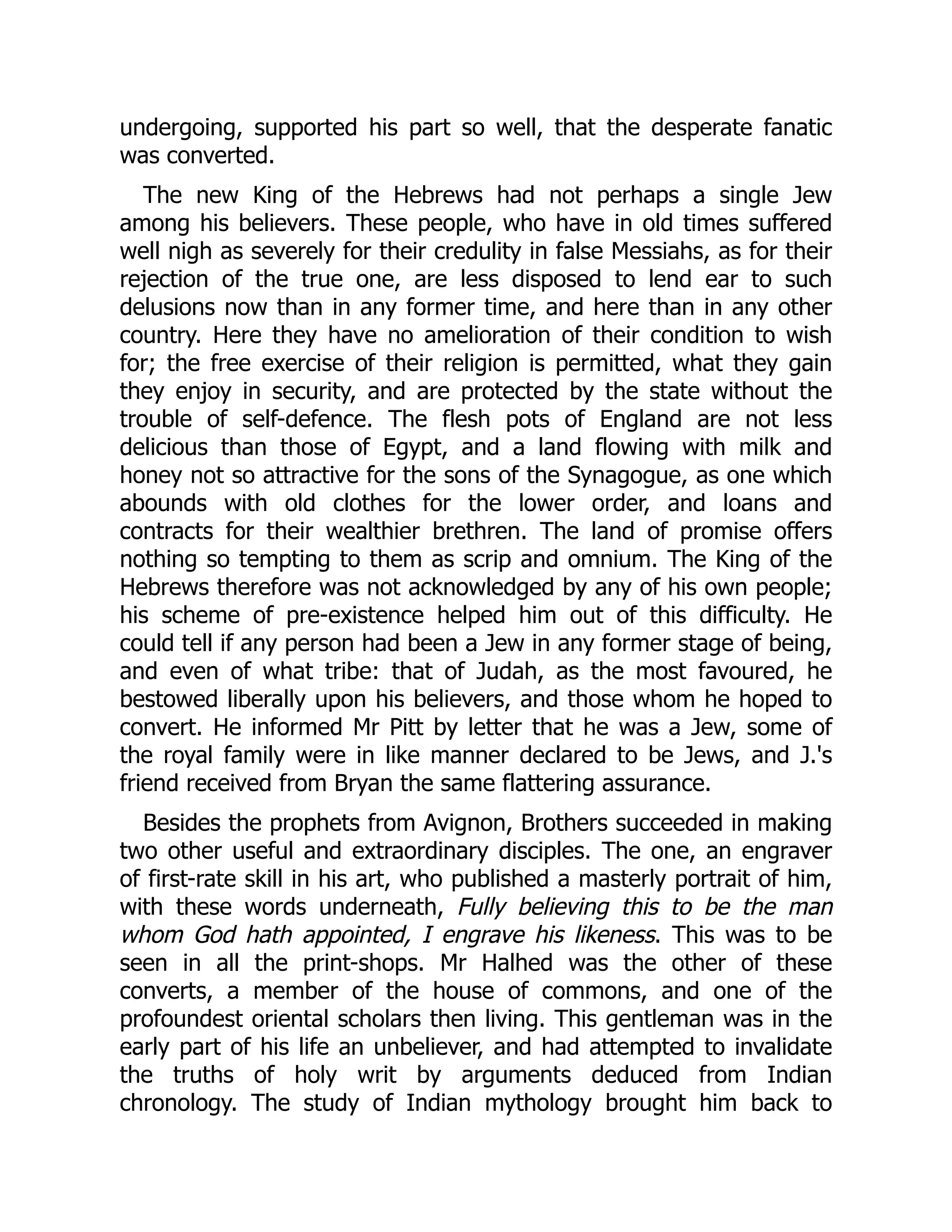 undergoing, supported his part so well, that the desperate fanatic
was converted.
The new King of the Hebrews had not perhaps a single Jew
among his believers. These people, who have in old times suffered
well nigh as severely for their credulity in false Messiahs, as for their
rejection of the true one, are less disposed to lend ear to such
delusions now than in any former time, and here than in any other
country. Here they have no amelioration of their condition to wish
for; the free exercise of their religion is permitted, what they gain
they enjoy in security, and are protected by the state without the
trouble of self-defence. The flesh pots of England are not less
delicious than those of Egypt, and a land flowing with milk and
honey not so attractive for the sons of the Synagogue, as one which
abounds with old clothes for the lower order, and loans and
contracts for their wealthier brethren. The land of promise offers
nothing so tempting to them as scrip and omnium. The King of the
Hebrews therefore was not acknowledged by any of his own people;
his scheme of pre-existence helped him out of this difficulty. He
could tell if any person had been a Jew in any former stage of being,
and even of what tribe: that of Judah, as the most favoured, he
bestowed liberally upon his believers, and those whom he hoped to
convert. He informed Mr Pitt by letter that he was a Jew, some of
the royal family were in like manner declared to be Jews, and J.'s
friend received from Bryan the same flattering assurance.
Besides the prophets from Avignon, Brothers succeeded in making
two other useful and extraordinary disciples. The one, an engraver
of first-rate skill in his art, who published a masterly portrait of him,
with these words underneath, Fully believing this to be the man
whom God hath appointed, I engrave his likeness. This was to be
seen in all the print-shops. Mr Halhed was the other of these
converts, a member of the house of commons, and one of the
profoundest oriental scholars then living. This gentleman was in the
early part of his life an unbeliever, and had attempted to invalidate
the truths of holy writ by arguments deduced from Indian
chronology. The study of Indian mythology brought him back to
 
