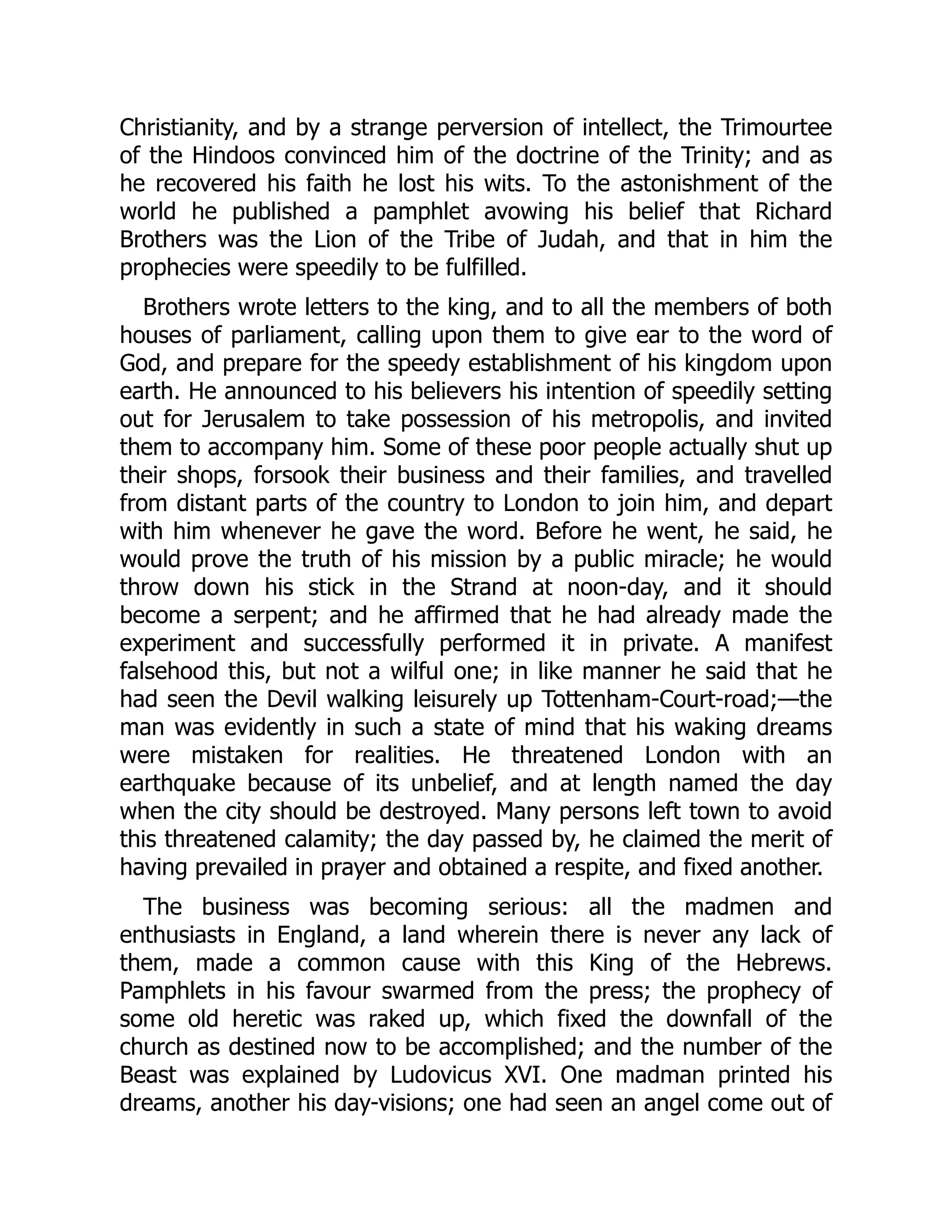 Christianity, and by a strange perversion of intellect, the Trimourtee
of the Hindoos convinced him of the doctrine of the Trinity; and as
he recovered his faith he lost his wits. To the astonishment of the
world he published a pamphlet avowing his belief that Richard
Brothers was the Lion of the Tribe of Judah, and that in him the
prophecies were speedily to be fulfilled.
Brothers wrote letters to the king, and to all the members of both
houses of parliament, calling upon them to give ear to the word of
God, and prepare for the speedy establishment of his kingdom upon
earth. He announced to his believers his intention of speedily setting
out for Jerusalem to take possession of his metropolis, and invited
them to accompany him. Some of these poor people actually shut up
their shops, forsook their business and their families, and travelled
from distant parts of the country to London to join him, and depart
with him whenever he gave the word. Before he went, he said, he
would prove the truth of his mission by a public miracle; he would
throw down his stick in the Strand at noon-day, and it should
become a serpent; and he affirmed that he had already made the
experiment and successfully performed it in private. A manifest
falsehood this, but not a wilful one; in like manner he said that he
had seen the Devil walking leisurely up Tottenham-Court-road;—the
man was evidently in such a state of mind that his waking dreams
were mistaken for realities. He threatened London with an
earthquake because of its unbelief, and at length named the day
when the city should be destroyed. Many persons left town to avoid
this threatened calamity; the day passed by, he claimed the merit of
having prevailed in prayer and obtained a respite, and fixed another.
The business was becoming serious: all the madmen and
enthusiasts in England, a land wherein there is never any lack of
them, made a common cause with this King of the Hebrews.
Pamphlets in his favour swarmed from the press; the prophecy of
some old heretic was raked up, which fixed the downfall of the
church as destined now to be accomplished; and the number of the
Beast was explained by Ludovicus XVI. One madman printed his
dreams, another his day-visions; one had seen an angel come out of
 