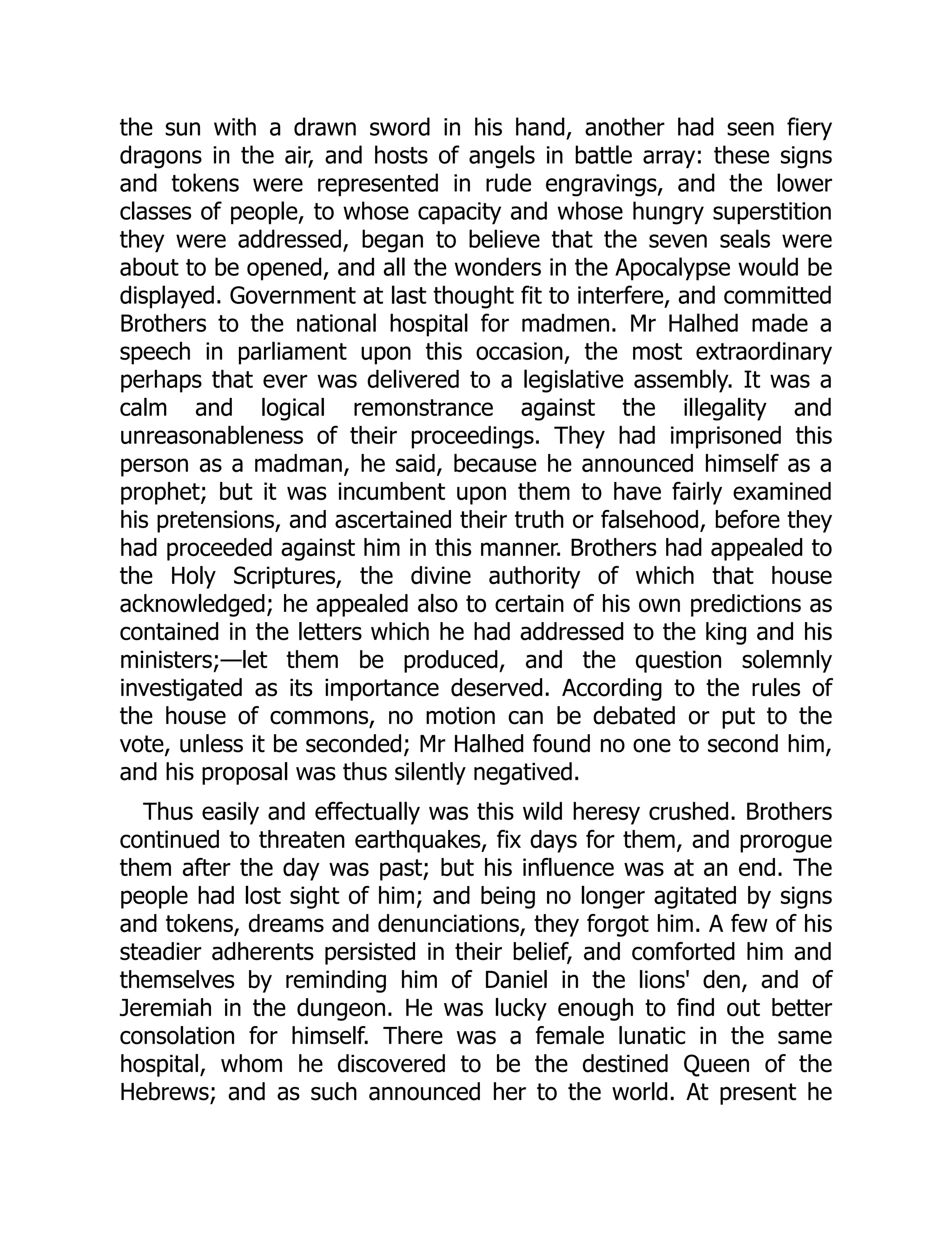 the sun with a drawn sword in his hand, another had seen fiery
dragons in the air, and hosts of angels in battle array: these signs
and tokens were represented in rude engravings, and the lower
classes of people, to whose capacity and whose hungry superstition
they were addressed, began to believe that the seven seals were
about to be opened, and all the wonders in the Apocalypse would be
displayed. Government at last thought fit to interfere, and committed
Brothers to the national hospital for madmen. Mr Halhed made a
speech in parliament upon this occasion, the most extraordinary
perhaps that ever was delivered to a legislative assembly. It was a
calm and logical remonstrance against the illegality and
unreasonableness of their proceedings. They had imprisoned this
person as a madman, he said, because he announced himself as a
prophet; but it was incumbent upon them to have fairly examined
his pretensions, and ascertained their truth or falsehood, before they
had proceeded against him in this manner. Brothers had appealed to
the Holy Scriptures, the divine authority of which that house
acknowledged; he appealed also to certain of his own predictions as
contained in the letters which he had addressed to the king and his
ministers;—let them be produced, and the question solemnly
investigated as its importance deserved. According to the rules of
the house of commons, no motion can be debated or put to the
vote, unless it be seconded; Mr Halhed found no one to second him,
and his proposal was thus silently negatived.
Thus easily and effectually was this wild heresy crushed. Brothers
continued to threaten earthquakes, fix days for them, and prorogue
them after the day was past; but his influence was at an end. The
people had lost sight of him; and being no longer agitated by signs
and tokens, dreams and denunciations, they forgot him. A few of his
steadier adherents persisted in their belief, and comforted him and
themselves by reminding him of Daniel in the lions' den, and of
Jeremiah in the dungeon. He was lucky enough to find out better
consolation for himself. There was a female lunatic in the same
hospital, whom he discovered to be the destined Queen of the
Hebrews; and as such announced her to the world. At present he
 