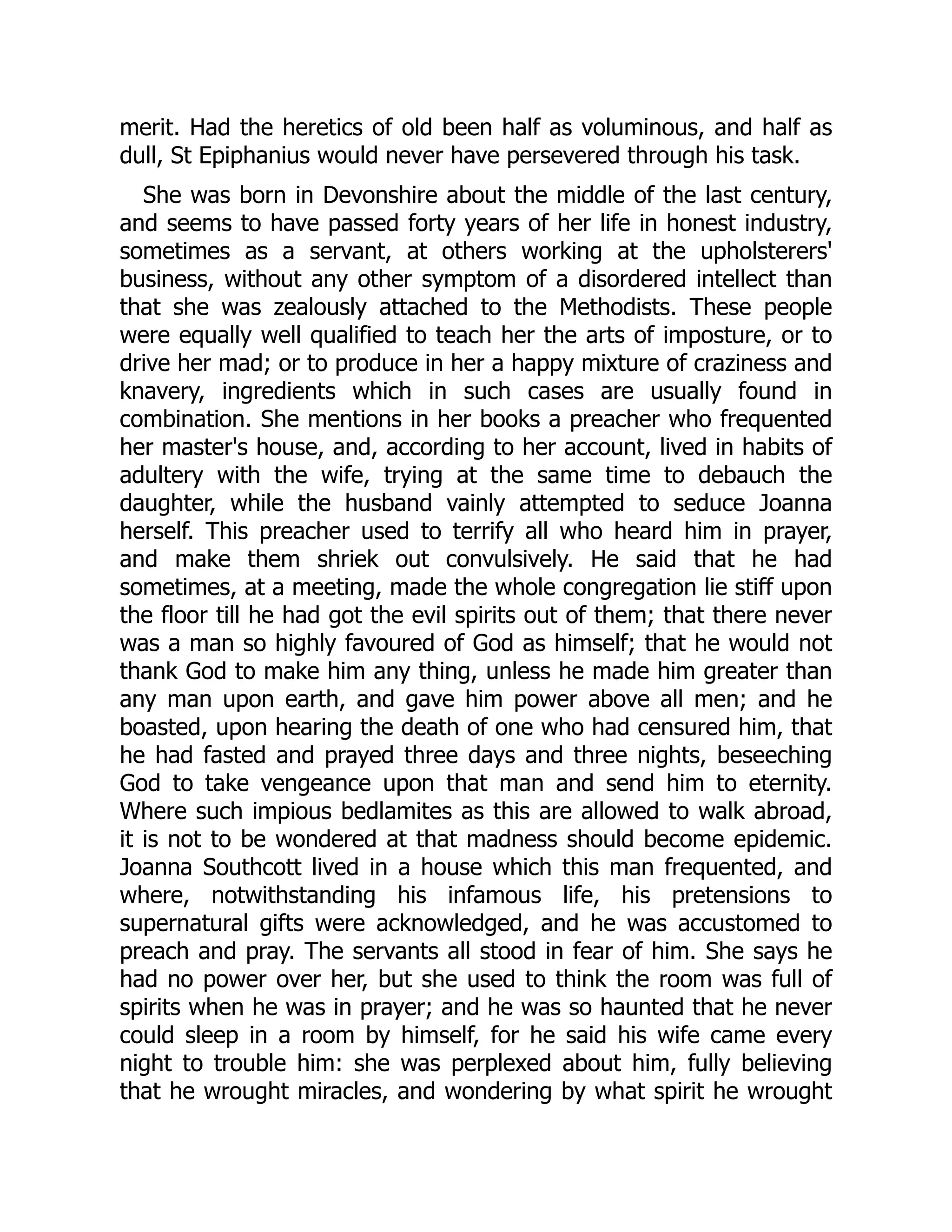 merit. Had the heretics of old been half as voluminous, and half as
dull, St Epiphanius would never have persevered through his task.
She was born in Devonshire about the middle of the last century,
and seems to have passed forty years of her life in honest industry,
sometimes as a servant, at others working at the upholsterers'
business, without any other symptom of a disordered intellect than
that she was zealously attached to the Methodists. These people
were equally well qualified to teach her the arts of imposture, or to
drive her mad; or to produce in her a happy mixture of craziness and
knavery, ingredients which in such cases are usually found in
combination. She mentions in her books a preacher who frequented
her master's house, and, according to her account, lived in habits of
adultery with the wife, trying at the same time to debauch the
daughter, while the husband vainly attempted to seduce Joanna
herself. This preacher used to terrify all who heard him in prayer,
and make them shriek out convulsively. He said that he had
sometimes, at a meeting, made the whole congregation lie stiff upon
the floor till he had got the evil spirits out of them; that there never
was a man so highly favoured of God as himself; that he would not
thank God to make him any thing, unless he made him greater than
any man upon earth, and gave him power above all men; and he
boasted, upon hearing the death of one who had censured him, that
he had fasted and prayed three days and three nights, beseeching
God to take vengeance upon that man and send him to eternity.
Where such impious bedlamites as this are allowed to walk abroad,
it is not to be wondered at that madness should become epidemic.
Joanna Southcott lived in a house which this man frequented, and
where, notwithstanding his infamous life, his pretensions to
supernatural gifts were acknowledged, and he was accustomed to
preach and pray. The servants all stood in fear of him. She says he
had no power over her, but she used to think the room was full of
spirits when he was in prayer; and he was so haunted that he never
could sleep in a room by himself, for he said his wife came every
night to trouble him: she was perplexed about him, fully believing
that he wrought miracles, and wondering by what spirit he wrought
 