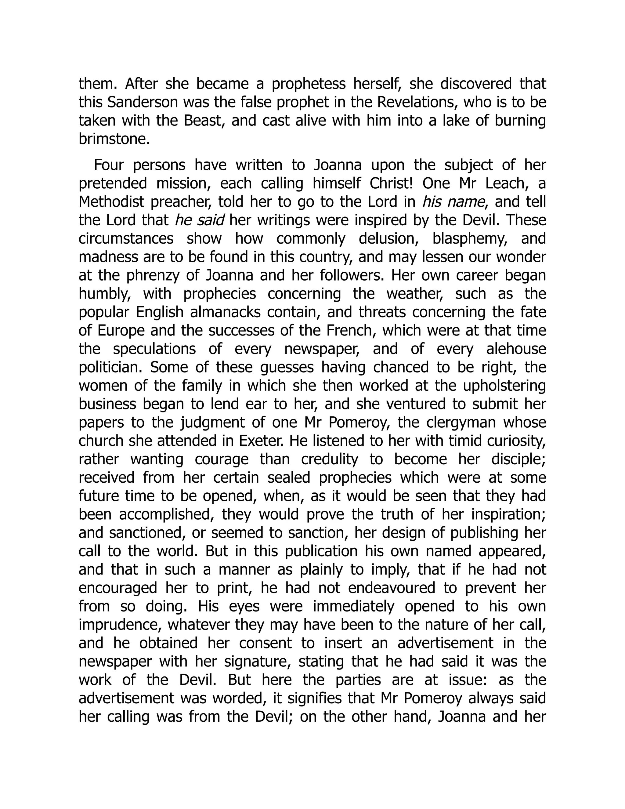 them. After she became a prophetess herself, she discovered that
this Sanderson was the false prophet in the Revelations, who is to be
taken with the Beast, and cast alive with him into a lake of burning
brimstone.
Four persons have written to Joanna upon the subject of her
pretended mission, each calling himself Christ! One Mr Leach, a
Methodist preacher, told her to go to the Lord in his name, and tell
the Lord that he said her writings were inspired by the Devil. These
circumstances show how commonly delusion, blasphemy, and
madness are to be found in this country, and may lessen our wonder
at the phrenzy of Joanna and her followers. Her own career began
humbly, with prophecies concerning the weather, such as the
popular English almanacks contain, and threats concerning the fate
of Europe and the successes of the French, which were at that time
the speculations of every newspaper, and of every alehouse
politician. Some of these guesses having chanced to be right, the
women of the family in which she then worked at the upholstering
business began to lend ear to her, and she ventured to submit her
papers to the judgment of one Mr Pomeroy, the clergyman whose
church she attended in Exeter. He listened to her with timid curiosity,
rather wanting courage than credulity to become her disciple;
received from her certain sealed prophecies which were at some
future time to be opened, when, as it would be seen that they had
been accomplished, they would prove the truth of her inspiration;
and sanctioned, or seemed to sanction, her design of publishing her
call to the world. But in this publication his own named appeared,
and that in such a manner as plainly to imply, that if he had not
encouraged her to print, he had not endeavoured to prevent her
from so doing. His eyes were immediately opened to his own
imprudence, whatever they may have been to the nature of her call,
and he obtained her consent to insert an advertisement in the
newspaper with her signature, stating that he had said it was the
work of the Devil. But here the parties are at issue: as the
advertisement was worded, it signifies that Mr Pomeroy always said
her calling was from the Devil; on the other hand, Joanna and her
 