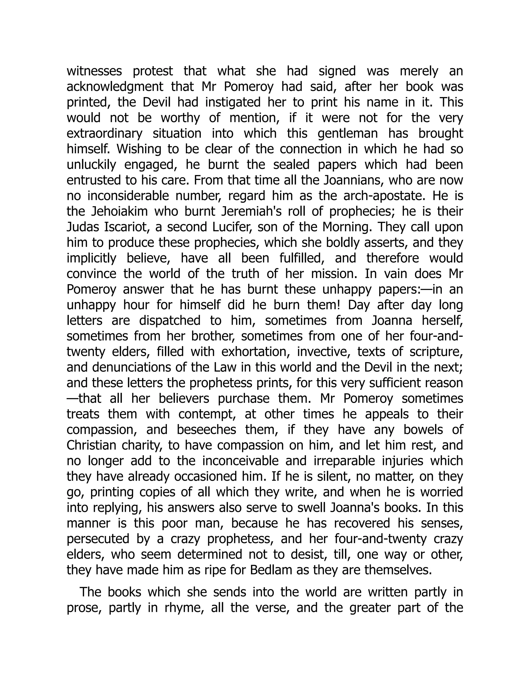 witnesses protest that what she had signed was merely an
acknowledgment that Mr Pomeroy had said, after her book was
printed, the Devil had instigated her to print his name in it. This
would not be worthy of mention, if it were not for the very
extraordinary situation into which this gentleman has brought
himself. Wishing to be clear of the connection in which he had so
unluckily engaged, he burnt the sealed papers which had been
entrusted to his care. From that time all the Joannians, who are now
no inconsiderable number, regard him as the arch-apostate. He is
the Jehoiakim who burnt Jeremiah's roll of prophecies; he is their
Judas Iscariot, a second Lucifer, son of the Morning. They call upon
him to produce these prophecies, which she boldly asserts, and they
implicitly believe, have all been fulfilled, and therefore would
convince the world of the truth of her mission. In vain does Mr
Pomeroy answer that he has burnt these unhappy papers:—in an
unhappy hour for himself did he burn them! Day after day long
letters are dispatched to him, sometimes from Joanna herself,
sometimes from her brother, sometimes from one of her four-and-
twenty elders, filled with exhortation, invective, texts of scripture,
and denunciations of the Law in this world and the Devil in the next;
and these letters the prophetess prints, for this very sufficient reason
—that all her believers purchase them. Mr Pomeroy sometimes
treats them with contempt, at other times he appeals to their
compassion, and beseeches them, if they have any bowels of
Christian charity, to have compassion on him, and let him rest, and
no longer add to the inconceivable and irreparable injuries which
they have already occasioned him. If he is silent, no matter, on they
go, printing copies of all which they write, and when he is worried
into replying, his answers also serve to swell Joanna's books. In this
manner is this poor man, because he has recovered his senses,
persecuted by a crazy prophetess, and her four-and-twenty crazy
elders, who seem determined not to desist, till, one way or other,
they have made him as ripe for Bedlam as they are themselves.
The books which she sends into the world are written partly in
prose, partly in rhyme, all the verse, and the greater part of the
 