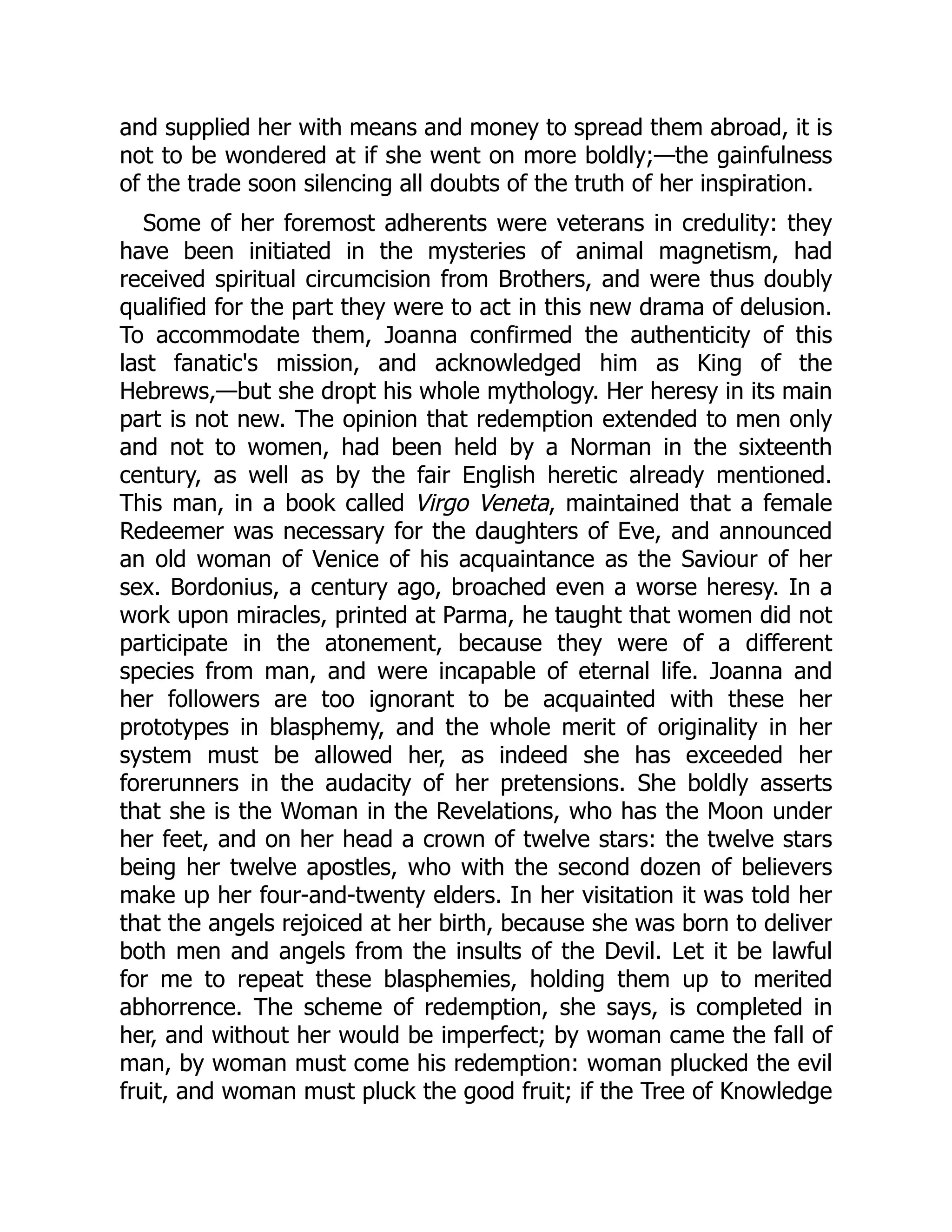 and supplied her with means and money to spread them abroad, it is
not to be wondered at if she went on more boldly;—the gainfulness
of the trade soon silencing all doubts of the truth of her inspiration.
Some of her foremost adherents were veterans in credulity: they
have been initiated in the mysteries of animal magnetism, had
received spiritual circumcision from Brothers, and were thus doubly
qualified for the part they were to act in this new drama of delusion.
To accommodate them, Joanna confirmed the authenticity of this
last fanatic's mission, and acknowledged him as King of the
Hebrews,—but she dropt his whole mythology. Her heresy in its main
part is not new. The opinion that redemption extended to men only
and not to women, had been held by a Norman in the sixteenth
century, as well as by the fair English heretic already mentioned.
This man, in a book called Virgo Veneta, maintained that a female
Redeemer was necessary for the daughters of Eve, and announced
an old woman of Venice of his acquaintance as the Saviour of her
sex. Bordonius, a century ago, broached even a worse heresy. In a
work upon miracles, printed at Parma, he taught that women did not
participate in the atonement, because they were of a different
species from man, and were incapable of eternal life. Joanna and
her followers are too ignorant to be acquainted with these her
prototypes in blasphemy, and the whole merit of originality in her
system must be allowed her, as indeed she has exceeded her
forerunners in the audacity of her pretensions. She boldly asserts
that she is the Woman in the Revelations, who has the Moon under
her feet, and on her head a crown of twelve stars: the twelve stars
being her twelve apostles, who with the second dozen of believers
make up her four-and-twenty elders. In her visitation it was told her
that the angels rejoiced at her birth, because she was born to deliver
both men and angels from the insults of the Devil. Let it be lawful
for me to repeat these blasphemies, holding them up to merited
abhorrence. The scheme of redemption, she says, is completed in
her, and without her would be imperfect; by woman came the fall of
man, by woman must come his redemption: woman plucked the evil
fruit, and woman must pluck the good fruit; if the Tree of Knowledge
 