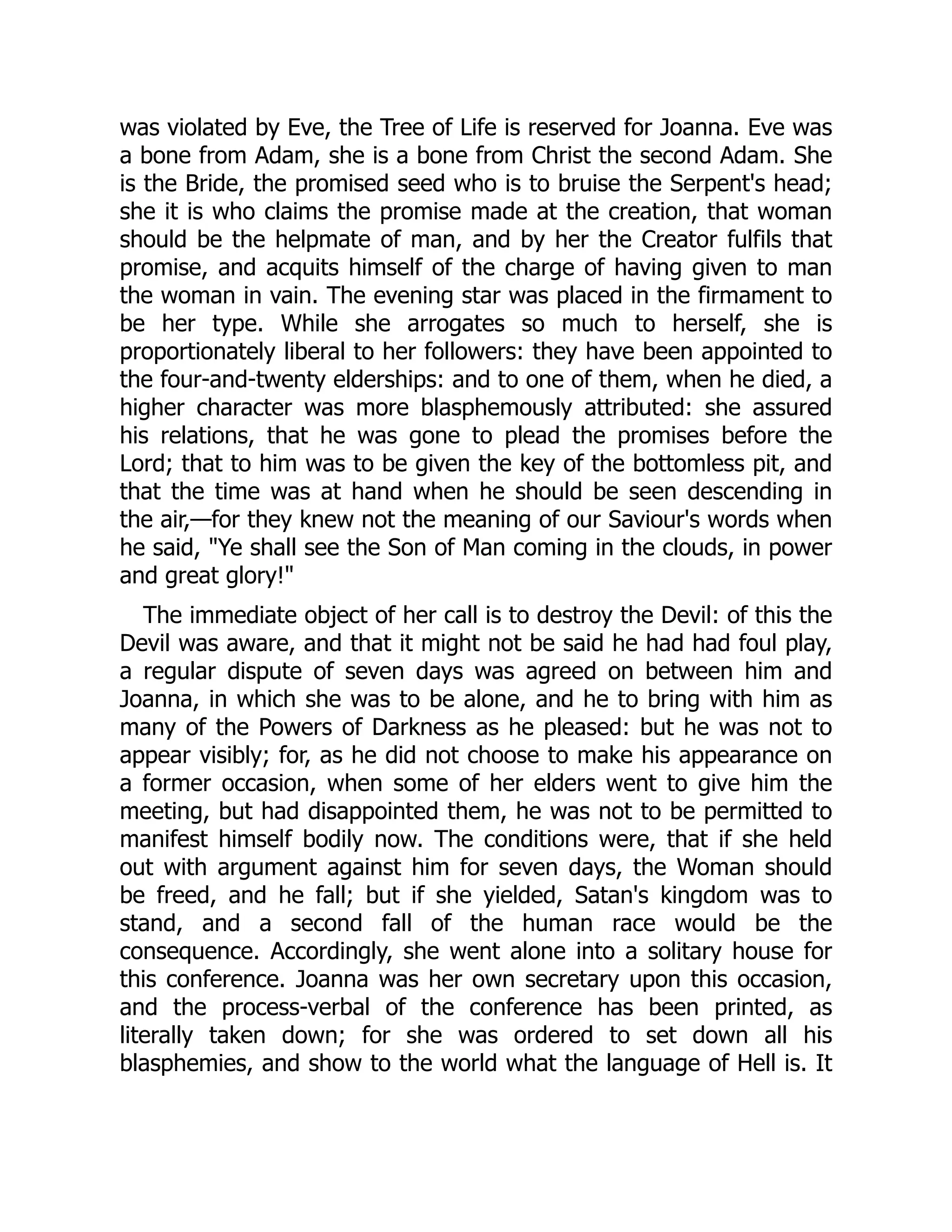 was violated by Eve, the Tree of Life is reserved for Joanna. Eve was
a bone from Adam, she is a bone from Christ the second Adam. She
is the Bride, the promised seed who is to bruise the Serpent's head;
she it is who claims the promise made at the creation, that woman
should be the helpmate of man, and by her the Creator fulfils that
promise, and acquits himself of the charge of having given to man
the woman in vain. The evening star was placed in the firmament to
be her type. While she arrogates so much to herself, she is
proportionately liberal to her followers: they have been appointed to
the four-and-twenty elderships: and to one of them, when he died, a
higher character was more blasphemously attributed: she assured
his relations, that he was gone to plead the promises before the
Lord; that to him was to be given the key of the bottomless pit, and
that the time was at hand when he should be seen descending in
the air,—for they knew not the meaning of our Saviour's words when
he said, "Ye shall see the Son of Man coming in the clouds, in power
and great glory!"
The immediate object of her call is to destroy the Devil: of this the
Devil was aware, and that it might not be said he had had foul play,
a regular dispute of seven days was agreed on between him and
Joanna, in which she was to be alone, and he to bring with him as
many of the Powers of Darkness as he pleased: but he was not to
appear visibly; for, as he did not choose to make his appearance on
a former occasion, when some of her elders went to give him the
meeting, but had disappointed them, he was not to be permitted to
manifest himself bodily now. The conditions were, that if she held
out with argument against him for seven days, the Woman should
be freed, and he fall; but if she yielded, Satan's kingdom was to
stand, and a second fall of the human race would be the
consequence. Accordingly, she went alone into a solitary house for
this conference. Joanna was her own secretary upon this occasion,
and the process-verbal of the conference has been printed, as
literally taken down; for she was ordered to set down all his
blasphemies, and show to the world what the language of Hell is. It
 