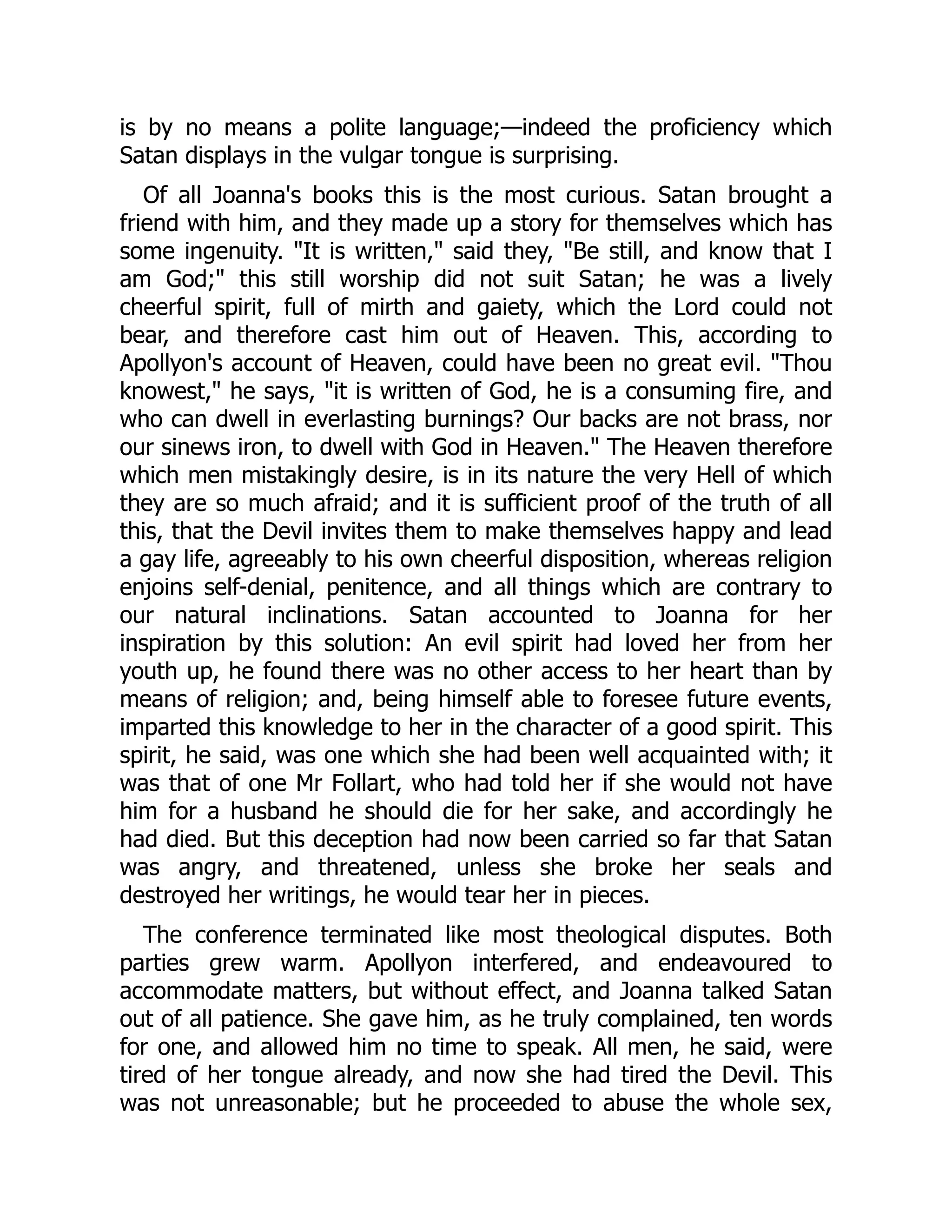 is by no means a polite language;—indeed the proficiency which
Satan displays in the vulgar tongue is surprising.
Of all Joanna's books this is the most curious. Satan brought a
friend with him, and they made up a story for themselves which has
some ingenuity. "It is written," said they, "Be still, and know that I
am God;" this still worship did not suit Satan; he was a lively
cheerful spirit, full of mirth and gaiety, which the Lord could not
bear, and therefore cast him out of Heaven. This, according to
Apollyon's account of Heaven, could have been no great evil. "Thou
knowest," he says, "it is written of God, he is a consuming fire, and
who can dwell in everlasting burnings? Our backs are not brass, nor
our sinews iron, to dwell with God in Heaven." The Heaven therefore
which men mistakingly desire, is in its nature the very Hell of which
they are so much afraid; and it is sufficient proof of the truth of all
this, that the Devil invites them to make themselves happy and lead
a gay life, agreeably to his own cheerful disposition, whereas religion
enjoins self-denial, penitence, and all things which are contrary to
our natural inclinations. Satan accounted to Joanna for her
inspiration by this solution: An evil spirit had loved her from her
youth up, he found there was no other access to her heart than by
means of religion; and, being himself able to foresee future events,
imparted this knowledge to her in the character of a good spirit. This
spirit, he said, was one which she had been well acquainted with; it
was that of one Mr Follart, who had told her if she would not have
him for a husband he should die for her sake, and accordingly he
had died. But this deception had now been carried so far that Satan
was angry, and threatened, unless she broke her seals and
destroyed her writings, he would tear her in pieces.
The conference terminated like most theological disputes. Both
parties grew warm. Apollyon interfered, and endeavoured to
accommodate matters, but without effect, and Joanna talked Satan
out of all patience. She gave him, as he truly complained, ten words
for one, and allowed him no time to speak. All men, he said, were
tired of her tongue already, and now she had tired the Devil. This
was not unreasonable; but he proceeded to abuse the whole sex,
 