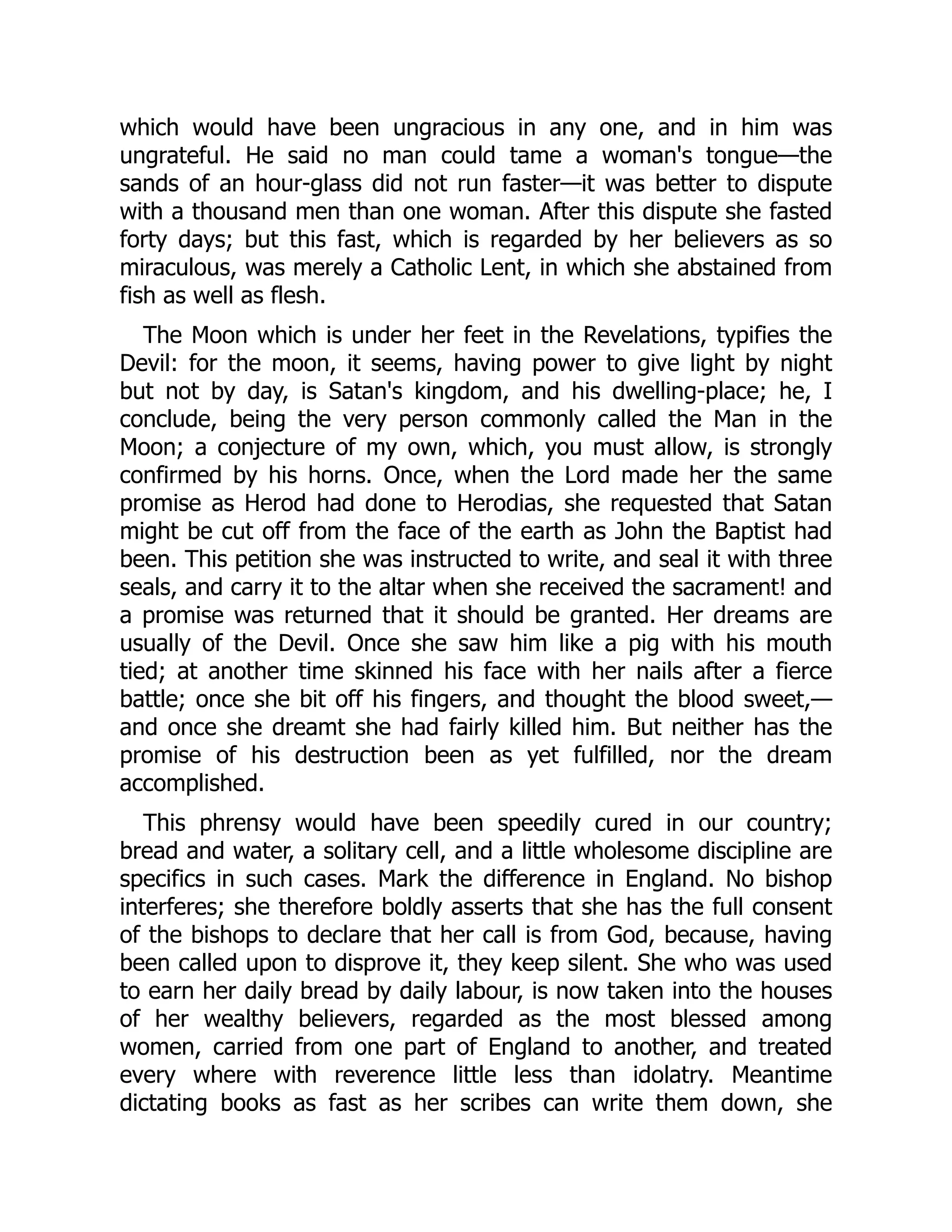 which would have been ungracious in any one, and in him was
ungrateful. He said no man could tame a woman's tongue—the
sands of an hour-glass did not run faster—it was better to dispute
with a thousand men than one woman. After this dispute she fasted
forty days; but this fast, which is regarded by her believers as so
miraculous, was merely a Catholic Lent, in which she abstained from
fish as well as flesh.
The Moon which is under her feet in the Revelations, typifies the
Devil: for the moon, it seems, having power to give light by night
but not by day, is Satan's kingdom, and his dwelling-place; he, I
conclude, being the very person commonly called the Man in the
Moon; a conjecture of my own, which, you must allow, is strongly
confirmed by his horns. Once, when the Lord made her the same
promise as Herod had done to Herodias, she requested that Satan
might be cut off from the face of the earth as John the Baptist had
been. This petition she was instructed to write, and seal it with three
seals, and carry it to the altar when she received the sacrament! and
a promise was returned that it should be granted. Her dreams are
usually of the Devil. Once she saw him like a pig with his mouth
tied; at another time skinned his face with her nails after a fierce
battle; once she bit off his fingers, and thought the blood sweet,—
and once she dreamt she had fairly killed him. But neither has the
promise of his destruction been as yet fulfilled, nor the dream
accomplished.
This phrensy would have been speedily cured in our country;
bread and water, a solitary cell, and a little wholesome discipline are
specifics in such cases. Mark the difference in England. No bishop
interferes; she therefore boldly asserts that she has the full consent
of the bishops to declare that her call is from God, because, having
been called upon to disprove it, they keep silent. She who was used
to earn her daily bread by daily labour, is now taken into the houses
of her wealthy believers, regarded as the most blessed among
women, carried from one part of England to another, and treated
every where with reverence little less than idolatry. Meantime
dictating books as fast as her scribes can write them down, she
 