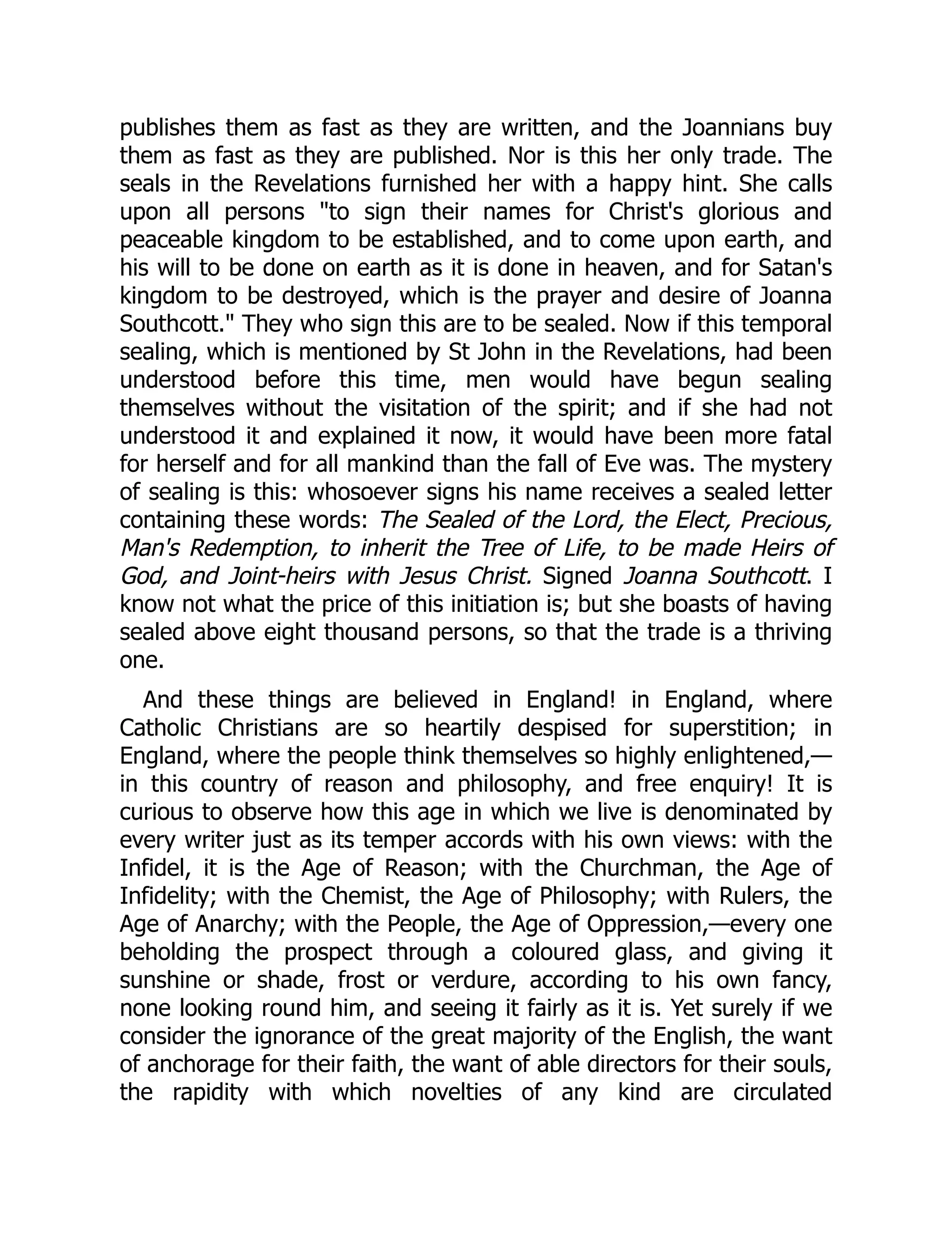 publishes them as fast as they are written, and the Joannians buy
them as fast as they are published. Nor is this her only trade. The
seals in the Revelations furnished her with a happy hint. She calls
upon all persons "to sign their names for Christ's glorious and
peaceable kingdom to be established, and to come upon earth, and
his will to be done on earth as it is done in heaven, and for Satan's
kingdom to be destroyed, which is the prayer and desire of Joanna
Southcott." They who sign this are to be sealed. Now if this temporal
sealing, which is mentioned by St John in the Revelations, had been
understood before this time, men would have begun sealing
themselves without the visitation of the spirit; and if she had not
understood it and explained it now, it would have been more fatal
for herself and for all mankind than the fall of Eve was. The mystery
of sealing is this: whosoever signs his name receives a sealed letter
containing these words: The Sealed of the Lord, the Elect, Precious,
Man's Redemption, to inherit the Tree of Life, to be made Heirs of
God, and Joint-heirs with Jesus Christ. Signed Joanna Southcott. I
know not what the price of this initiation is; but she boasts of having
sealed above eight thousand persons, so that the trade is a thriving
one.
And these things are believed in England! in England, where
Catholic Christians are so heartily despised for superstition; in
England, where the people think themselves so highly enlightened,—
in this country of reason and philosophy, and free enquiry! It is
curious to observe how this age in which we live is denominated by
every writer just as its temper accords with his own views: with the
Infidel, it is the Age of Reason; with the Churchman, the Age of
Infidelity; with the Chemist, the Age of Philosophy; with Rulers, the
Age of Anarchy; with the People, the Age of Oppression,—every one
beholding the prospect through a coloured glass, and giving it
sunshine or shade, frost or verdure, according to his own fancy,
none looking round him, and seeing it fairly as it is. Yet surely if we
consider the ignorance of the great majority of the English, the want
of anchorage for their faith, the want of able directors for their souls,
the rapidity with which novelties of any kind are circulated
 