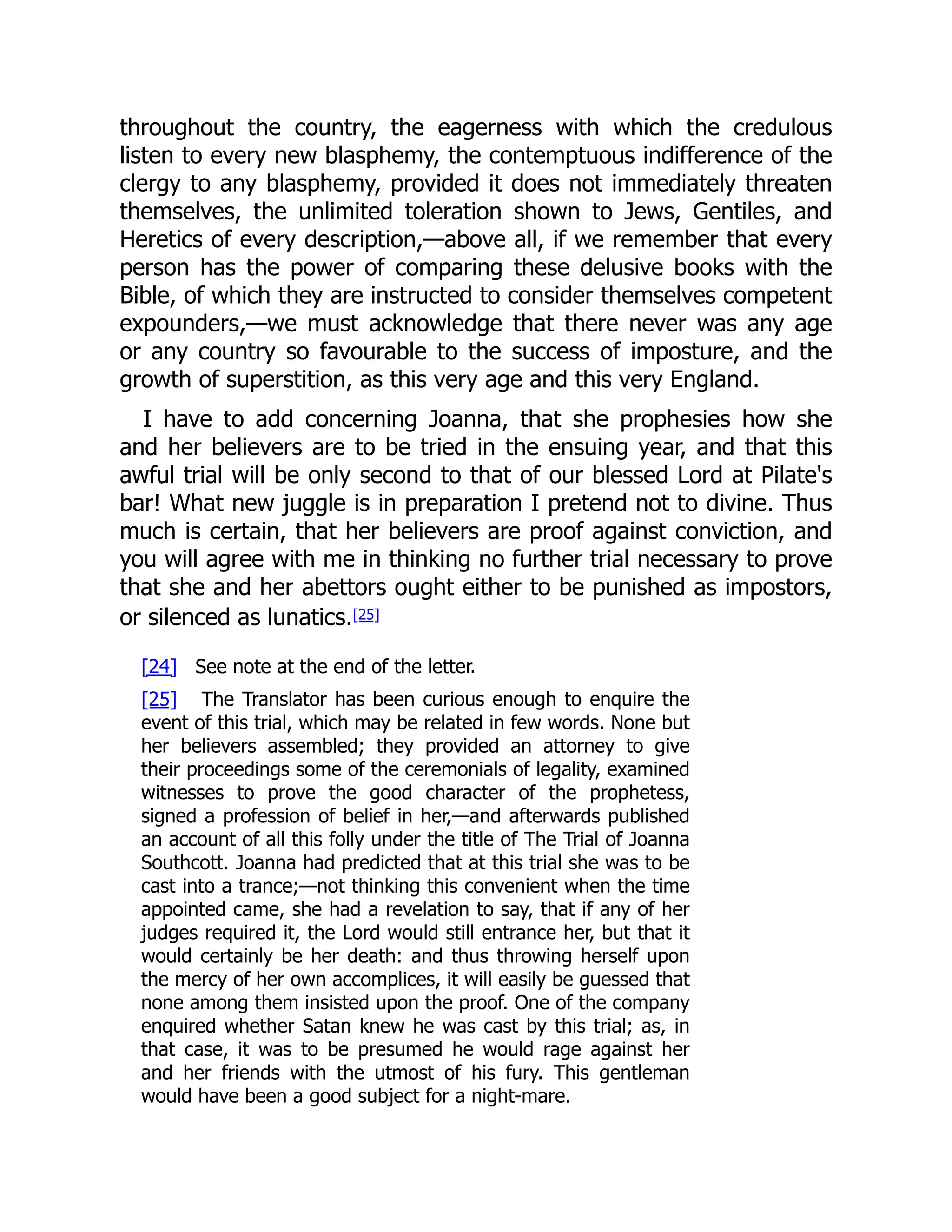 throughout the country, the eagerness with which the credulous
listen to every new blasphemy, the contemptuous indifference of the
clergy to any blasphemy, provided it does not immediately threaten
themselves, the unlimited toleration shown to Jews, Gentiles, and
Heretics of every description,—above all, if we remember that every
person has the power of comparing these delusive books with the
Bible, of which they are instructed to consider themselves competent
expounders,—we must acknowledge that there never was any age
or any country so favourable to the success of imposture, and the
growth of superstition, as this very age and this very England.
I have to add concerning Joanna, that she prophesies how she
and her believers are to be tried in the ensuing year, and that this
awful trial will be only second to that of our blessed Lord at Pilate's
bar! What new juggle is in preparation I pretend not to divine. Thus
much is certain, that her believers are proof against conviction, and
you will agree with me in thinking no further trial necessary to prove
that she and her abettors ought either to be punished as impostors,
or silenced as lunatics.[25]
[24] See note at the end of the letter.
[25] The Translator has been curious enough to enquire the
event of this trial, which may be related in few words. None but
her believers assembled; they provided an attorney to give
their proceedings some of the ceremonials of legality, examined
witnesses to prove the good character of the prophetess,
signed a profession of belief in her,—and afterwards published
an account of all this folly under the title of The Trial of Joanna
Southcott. Joanna had predicted that at this trial she was to be
cast into a trance;—not thinking this convenient when the time
appointed came, she had a revelation to say, that if any of her
judges required it, the Lord would still entrance her, but that it
would certainly be her death: and thus throwing herself upon
the mercy of her own accomplices, it will easily be guessed that
none among them insisted upon the proof. One of the company
enquired whether Satan knew he was cast by this trial; as, in
that case, it was to be presumed he would rage against her
and her friends with the utmost of his fury. This gentleman
would have been a good subject for a night-mare.
 