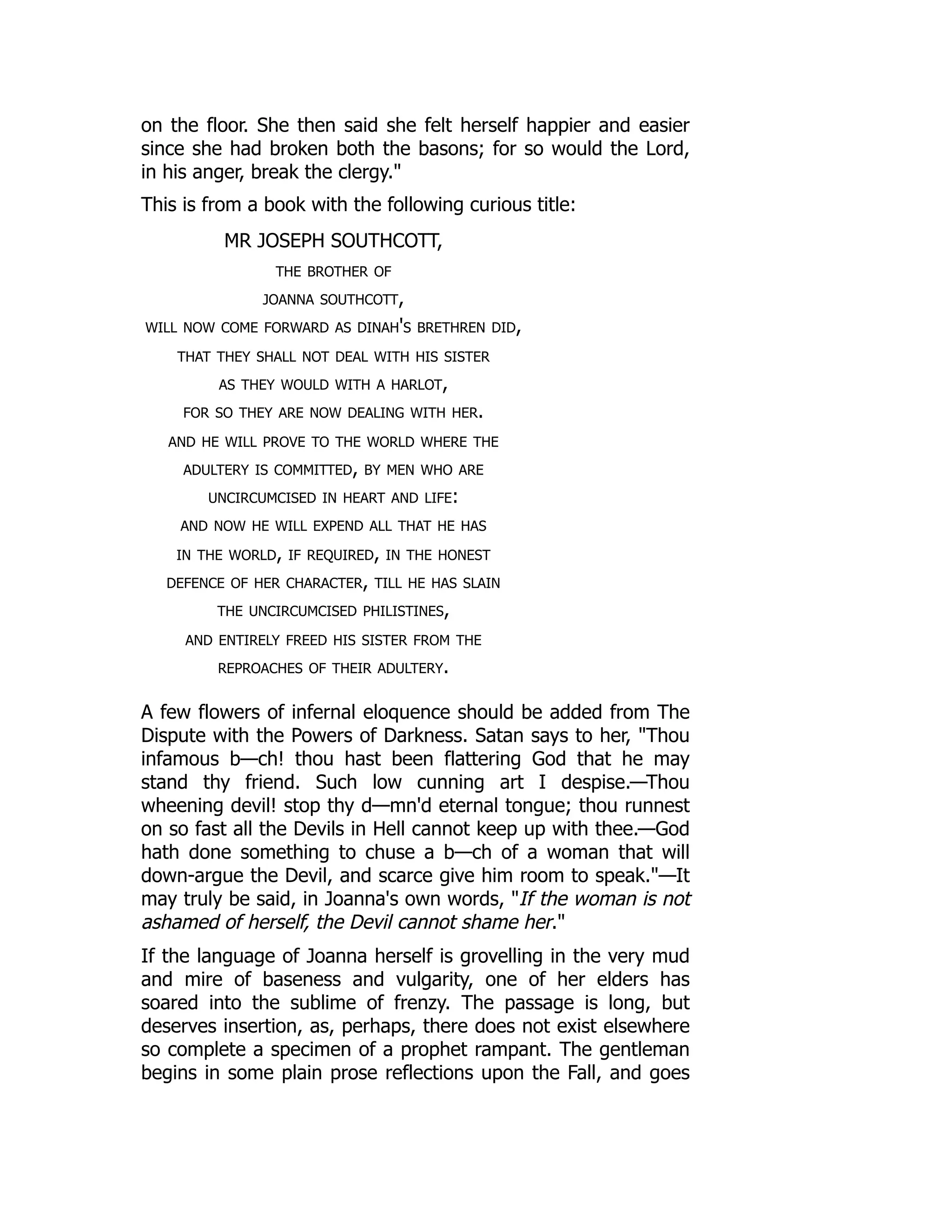 on the floor. She then said she felt herself happier and easier
since she had broken both the basons; for so would the Lord,
in his anger, break the clergy."
This is from a book with the following curious title:
MR JOSEPH SOUTHCOTT,
the brother of
joanna southcott,
will now come forward as dinah's brethren did,
that they shall not deal with his sister
as they would with a harlot,
for so they are now dealing with her.
and he will prove to the world where the
adultery is committed, by men who are
uncircumcised in heart and life:
and now he will expend all that he has
in the world, if required, in the honest
defence of her character, till he has slain
the uncircumcised philistines,
and entirely freed his sister from the
reproaches of their adultery.
A few flowers of infernal eloquence should be added from The
Dispute with the Powers of Darkness. Satan says to her, "Thou
infamous b—ch! thou hast been flattering God that he may
stand thy friend. Such low cunning art I despise.—Thou
wheening devil! stop thy d—mn'd eternal tongue; thou runnest
on so fast all the Devils in Hell cannot keep up with thee.—God
hath done something to chuse a b—ch of a woman that will
down-argue the Devil, and scarce give him room to speak."—It
may truly be said, in Joanna's own words, "If the woman is not
ashamed of herself, the Devil cannot shame her."
If the language of Joanna herself is grovelling in the very mud
and mire of baseness and vulgarity, one of her elders has
soared into the sublime of frenzy. The passage is long, but
deserves insertion, as, perhaps, there does not exist elsewhere
so complete a specimen of a prophet rampant. The gentleman
begins in some plain prose reflections upon the Fall, and goes
 