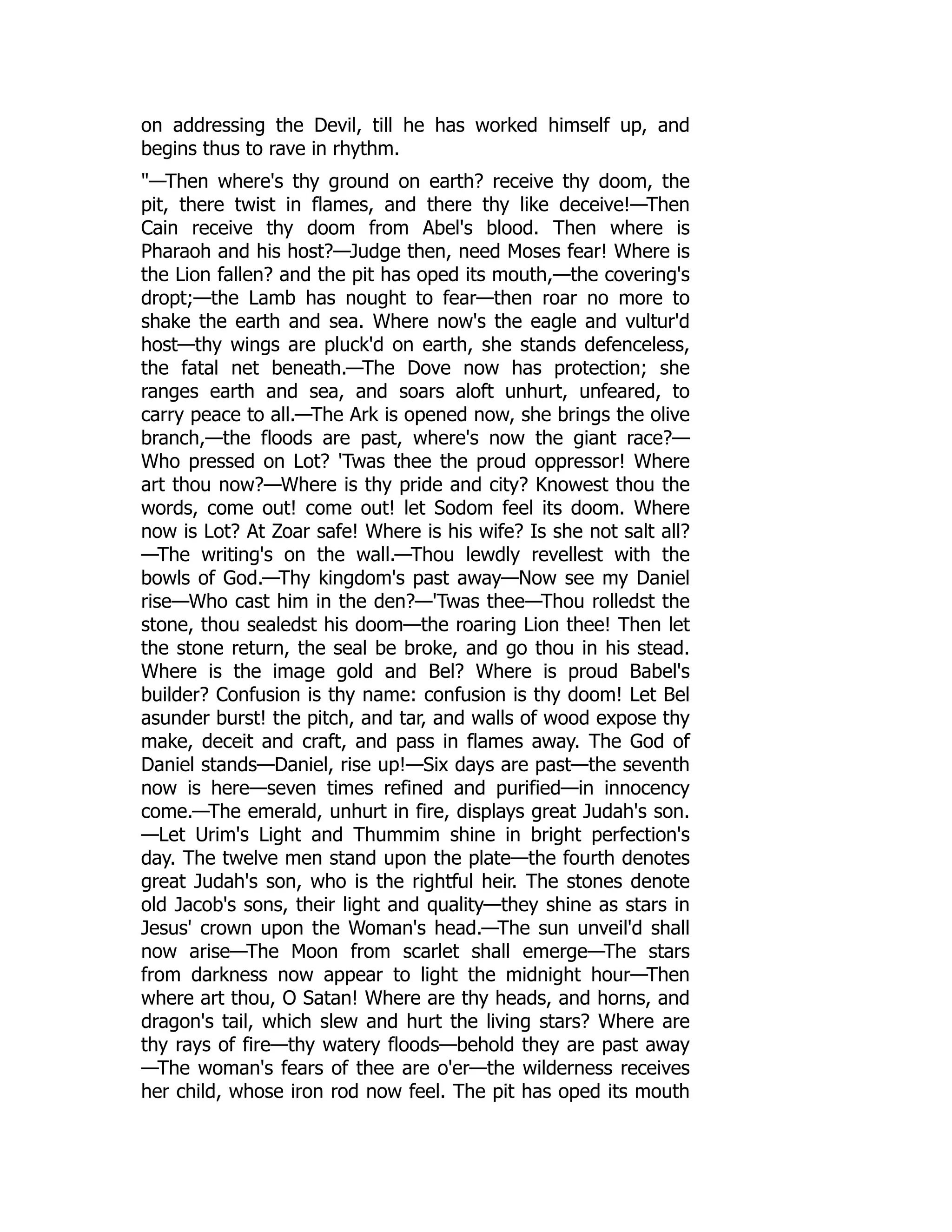 on addressing the Devil, till he has worked himself up, and
begins thus to rave in rhythm.
"—Then where's thy ground on earth? receive thy doom, the
pit, there twist in flames, and there thy like deceive!—Then
Cain receive thy doom from Abel's blood. Then where is
Pharaoh and his host?—Judge then, need Moses fear! Where is
the Lion fallen? and the pit has oped its mouth,—the covering's
dropt;—the Lamb has nought to fear—then roar no more to
shake the earth and sea. Where now's the eagle and vultur'd
host—thy wings are pluck'd on earth, she stands defenceless,
the fatal net beneath.—The Dove now has protection; she
ranges earth and sea, and soars aloft unhurt, unfeared, to
carry peace to all.—The Ark is opened now, she brings the olive
branch,—the floods are past, where's now the giant race?—
Who pressed on Lot? 'Twas thee the proud oppressor! Where
art thou now?—Where is thy pride and city? Knowest thou the
words, come out! come out! let Sodom feel its doom. Where
now is Lot? At Zoar safe! Where is his wife? Is she not salt all?
—The writing's on the wall.—Thou lewdly revellest with the
bowls of God.—Thy kingdom's past away—Now see my Daniel
rise—Who cast him in the den?—'Twas thee—Thou rolledst the
stone, thou sealedst his doom—the roaring Lion thee! Then let
the stone return, the seal be broke, and go thou in his stead.
Where is the image gold and Bel? Where is proud Babel's
builder? Confusion is thy name: confusion is thy doom! Let Bel
asunder burst! the pitch, and tar, and walls of wood expose thy
make, deceit and craft, and pass in flames away. The God of
Daniel stands—Daniel, rise up!—Six days are past—the seventh
now is here—seven times refined and purified—in innocency
come.—The emerald, unhurt in fire, displays great Judah's son.
—Let Urim's Light and Thummim shine in bright perfection's
day. The twelve men stand upon the plate—the fourth denotes
great Judah's son, who is the rightful heir. The stones denote
old Jacob's sons, their light and quality—they shine as stars in
Jesus' crown upon the Woman's head.—The sun unveil'd shall
now arise—The Moon from scarlet shall emerge—The stars
from darkness now appear to light the midnight hour—Then
where art thou, O Satan! Where are thy heads, and horns, and
dragon's tail, which slew and hurt the living stars? Where are
thy rays of fire—thy watery floods—behold they are past away
—The woman's fears of thee are o'er—the wilderness receives
her child, whose iron rod now feel. The pit has oped its mouth
 
