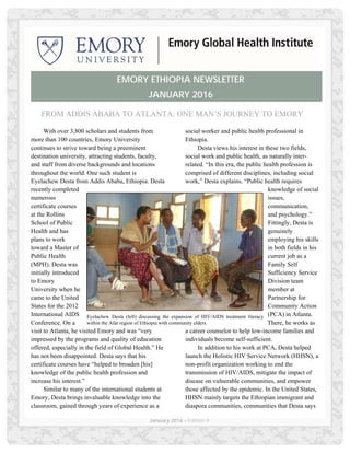 January 2016 – Edition 9
FROM ADDIS ABABA TO ATLANTA: ONE MAN’S JOURNEY TO EMORY
With over 3,800 scholars and students from
more than 100 countries, Emory University
continues to strive toward being a preeminent
destination university, attracting students, faculty,
and staff from diverse backgrounds and locations
throughout the world. One such student is
Eyelachew Desta from Addis Ababa, Ethiopia. Desta
recently completed
numerous
certificate courses
at the Rollins
School of Public
Health and has
plans to work
toward a Master of
Public Health
(MPH). Desta was
initially introduced
to Emory
University when he
came to the United
States for the 2012
International AIDS
Conference. On a
visit to Atlanta, he visited Emory and was “very
impressed by the programs and quality of education
offered, especially in the field of Global Health.” He
has not been disappointed. Desta says that his
certificate courses have “helped to broaden [his]
knowledge of the public health profession and
increase his interest.”
Similar to many of the international students at
Emory, Desta brings invaluable knowledge into the
classroom, gained through years of experience as a
social worker and public health professional in
Ethiopia.
Desta views his interest in these two fields,
social work and public health, as naturally inter-
related. “In this era, the public health profession is
comprised of different disciplines, including social
work,” Desta explains. “Public health requires
knowledge of social
issues,
communication,
and psychology.”
Fittingly, Desta is
genuinely
employing his skills
in both fields in his
current job as a
Family Self
Sufficiency Service
Division team
member at
Partnership for
Community Action
(PCA) in Atlanta.
There, he works as
a career counselor to help low-income families and
individuals become self-sufficient.
In addition to his work at PCA, Desta helped
launch the Holistic HIV Service Network (HHSN), a
non-profit organization working to end the
transmission of HIV/AIDS, mitigate the impact of
disease on vulnerable communities, and empower
those affected by the epidemic. In the United States,
HHSN mainly targets the Ethiopian immigrant and
diaspora communities, communities that Desta says
EMORY ETHIOPIA NEWSLETTER
JANUARY 2016
Eyelachew Desta (left) discussing the expansion of HIV/AIDS treatment literacy
within the Afar region of Ethiopia with community elders.
 