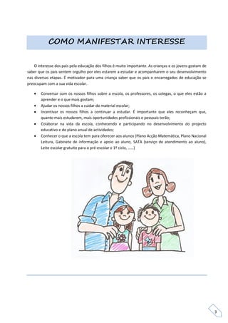 COMO MANIFESTAR INTERESSE


    O interesse dos pais pela educação dos filhos é muito importante. As crianças e os jovens gostam de
saber que os pais sentem orgulho por eles estarem a estudar e acompanharem o seu desenvolvimento
nas diversas etapas. É motivador para uma criança saber que os pais e encarregados de educação se
preocupam com a sua vida escolar.

      Conversar com os nossos filhos sobre a escola, os professores, os colegas, o que eles estão a
       aprender e o que mais gostam;
      Ajudar os nossos filhos a cuidar do material escolar;
      Incentivar os nossos filhos a continuar a estudar. É importante que eles reconheçam que,
       quanto mais estudarem, mais oportunidades profissionais e pessoais terão;
      Colaborar na vida da escola, conhecendo e participando no desenvolvimento do projecto
       educativo e do plano anual de actividades;
      Conhecer o que a escola tem para oferecer aos alunos (Plano Acção Matemática, Plano Nacional
       Leitura, Gabinete de informação e apoio ao aluno, SATA (serviço de atendimento ao aluno),
       Leite escolar gratuito para o pré-escolar e 1º ciclo, ……)




                                                                                                          3
 