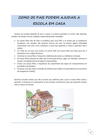 COMO OS PAIS PODEM AJUDAR A
                            ESCOLA EM CASA


   Avançar nos estudos depende do que a criança e os jovens aprendem na escola. Mas depende,
também, de estudar em casa. Cuidados simples dão grandes resultados.

      Os nossos filhos têm de fazer os trabalhos para casa (TPC) e as tarefas que os professores
       mandarem, mas atenção: não devemos faze-los por eles. Se tiverem alguma dificuldade
       conversamos com eles e com o professor, é assim que ajudamos a criança a aprender mais e
       melhor;
      Ler. Pode ser um livro, uma revista, um jornal. Pedir aos nossos filhos que leiam para nós, é
       importante criar o hábito da leitura;
      Incentivar os nossos filhos a frequentar a biblioteca da escola ou a biblioteca municipal;
      Os nossos filhos precisam de saber que há hora para brincar, jogar, ver televisão, conversar e
       estudar. O estabelecimento de regras é imprescindível;
      Ensinar aos nossos filhos a importância do cumprimento das regras de comportamento em
       sociedade e de disciplina;
      Conversar com eles sobre as atitudes de violência para melhor nos apercebermos da ocorrência
       de situações de “bulling” ,



   Devemos recordar sempre que não é preciso que saibamos tudo o que os nossos filhos estão a
   aprender. O interesse em acompanhar os seus estudos contribui para que eles aprendam sempre
   mais e o façam com prazer.




                                                                                                        4
 