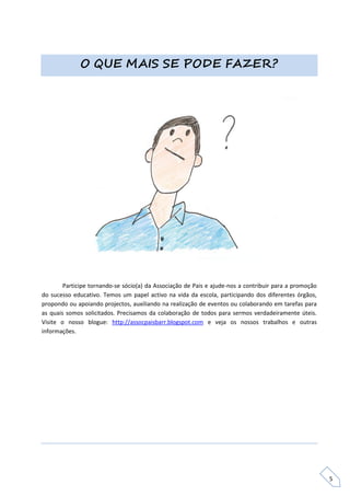 O QUE MAIS SE PODE FAZER?




        Participe tornando-se sócio(a) da Associação de Pais e ajude-nos a contribuir para a promoção
do sucesso educativo. Temos um papel activo na vida da escola, participando dos diferentes órgãos,
propondo ou apoiando projectos, auxiliando na realização de eventos ou colaborando em tarefas para
as quais somos solicitados. Precisamos da colaboração de todos para sermos verdadeiramente úteis.
Visite o nosso blogue: http://assocpaisbarr.blogspot.com e veja os nossos trabalhos e outras
informações.




                                                                                                        5
 