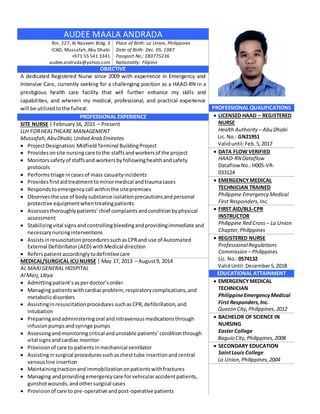 PROFESSIONAL QUALIFICATIONS
 LICENSED HAAD – REGISTERED
NURSE
Health Authority – Abu Dhabi
Lic.No.: GN21951
Validuntil:Feb.5,2017
 DATA FLOW VERIFIED
HAAD-RN Dataflow
Dataflow No.:H005-VR-
033124
 EMERGENCYMEDICAL
TECHNICIAN TRAINED
Philippine Emergency Medical
First Responders,Inc.
 FIRST AID/BLS-CPR
INSTRUCTOR
Philippine Red Cross – La Union
Chapter,Philippines
 REGISTERED NURSE
ProfessionalRegulations
Commission – Philippines
Lic. No.:0574132
ValidUntil:December5,2018
EDUCATIONAL ATTAINMENT
 EMERGENCYMEDICAL
TECHNICIAN
PhilippineEmergencyMedical
First Responders,Inc.
Quezon City,Philippines,2012
 BACHELOR OF SCIENCE IN
NURSING
Easter College
Baguio City,Philippines,2008
 SECONDARY EDUCATION
SaintLouis College
La Union,Philippines,2004
AUDEE MAALA ANDRADA
Rm. 227, Al Naseem Bldg. 3
ICAD, Mussafah,Abu Dhabi
+971 55 541 3341
audee.andrada@yahoo.com
Place of Birth: La Union, Philippines
Date of Birth: Dec. 05, 1987
Passport No.: EB3775236
Nationality: Filipino
OBJECTIVE
A dedicated Registered Nurse since 2009 with experience in Emergency and
Intensive Care, currently seeking for a challenging position as a HAAD-RN in a
prestigious health care facility that will further enhance my skills and
capabilities, and wherein my medical, professional, and practical experience
will be utilizedtothe fullest.
PROFESSIONAL EXPERIENCE
SITE NURSE | February16, 2015 – Present
LLH FORHEALTHCARE MANAGEMENT
Mussafah,AbuDhabi,United Arab Emirates
 ProjectDesignation:MidfieldTerminal BuildingProject
 Providesonsite nursingcare tothe staffsandworkersof the project
 Monitorssafetyof staffsand workersbyfollowinghealthandsafety
protocols
 Performstriage incasesof mass casualtyincidents
 Providesfirstaidtreatmenttominormedical andtraumacases
 Respondstoemergencycall withinthe sitepremises
 Observesthe use of bodysubstance isolationprecautionsandpersonal
protective equipmentwhentreatingpatients
 Assessesthoroughlypatients’chief complaintsandconditionbyphysical
assessment
 Stabilizingvital signsandcontrollingbleedingandprovidingimmediate and
necessarynursinginterventions
 AssistsinresuscitationproceduressuchasCPRand use of Automated
External Defibrillator(AED) withMedical direction
 Referspatientaccordinglytodefinitivecare
MEDICAL/SURGICAL ICUNURSE | May 17, 2013 – August9, 2014
AL MARJGENERAL HOSPITAL
Al Marj,Libya
 Admittingpatient’sasperdoctor’sorder
 Managing patientswithcardiacproblem,respiratorycomplications,and
metabolicdisorders
 AssistinginresuscitationproceduressuchasCPR,defibrillation,and
intubation
 Preparingandadministeringoral andintravenousmedicationsthrough
infusionpumpsandsyringe pumps
 Assessingandmonitoringcritical andunstable patients’conditionthrough
vital signsandcardiac monitor
 Provisionof care to patientsinmechanical ventilator
 Assistinginsurgical proceduressuchaschesttube insertionandcentral
venousline insertion
 Maintainingtractionandimmobilizationonpatientswithfractures
 Managing andprovidingemergencycare forvehicularaccidentpatients,
gunshotwounds,andothersurgical cases
 Provisionof care to pre-operative andpost-operative patients
 