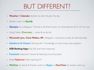 BUT DIFFERENT?
Weather / Calendar: decide my attire & plan the day
Stream music via Spotify
Glympse my colleagues / friends to let them know my whereabouts & I’m on my way.
Using Notes (Evernote) – notes & to-do-list
Microsoft Lync, Cisco Webex, IM colleagues / customers locally & internationally
Salesforce & Chatter: Sharing info / knowledge at work, track case progress
ASB Banking Apps: Pay bills and track expenses
Facebook restaurant review & Opening hours/Location
Read Flipboard while watchingTV
WeChat my family & friends, switch to Skype or FaceTime for proper catch up.
 