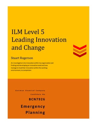 ILM Level 5
Leading Innovation
and Change
E a s t m a n C h e m i c a l C o m p a n y
C a n d i d a t e N o
BCN7926
Emergency
Planning
Stuart Rogerson
An investigationintoinnovationwithinmyorganizationand
findinganddevelopinganinnovativeneedandhow
manage to leadthat innovationwithinthe working
environment,tocompletion.
 