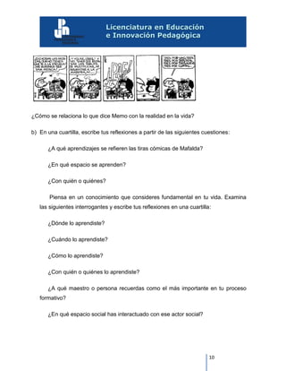 10
¿Cómo se relaciona lo que dice Memo con la realidad en la vida?
b) En una cuartilla, escribe tus reflexiones a partir de las siguientes cuestiones:
¿A qué aprendizajes se refieren las tiras cómicas de Mafalda?
¿En qué espacio se aprenden?
¿Con quién o quiénes?
Piensa en un conocimiento que consideres fundamental en tu vida. Examina
las siguientes interrogantes y escribe tus reflexiones en una cuartilla:
¿Dónde lo aprendiste?
¿Cuándo lo aprendiste?
¿Cómo lo aprendiste?
¿Con quién o quiénes lo aprendiste?
¿A qué maestro o persona recuerdas como el más importante en tu proceso
formativo?
¿En qué espacio social has interactuado con ese actor social?
 