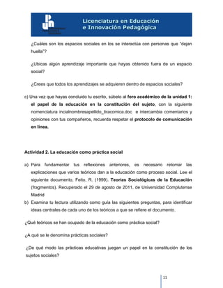 11
¿Cuáles son los espacios sociales en los se interactúa con personas que “dejan
huella”?
¿Ubicas algún aprendizaje importante que hayas obtenido fuera de un espacio
social?
¿Crees que todos los aprendizajes se adquieren dentro de espacios sociales?
c) Una vez que hayas concluido tu escrito, súbelo al foro académico de la unidad 1:
el papel de la educación en la constitución del sujeto, con la siguiente
nomenclatura incialnombresapellido_tiracomica.doc e intercambia comentarios y
opiniones con tus compañeros, recuerda respetar el protocolo de comunicación
en línea.
Actividad 2. La educación como práctica social
a) Para fundamentar tus reflexiones anteriores, es necesario retomar las
explicaciones que varios teóricos dan a la educación como proceso social. Lee el
siguiente documento, Feito, R. (1999). Teorías Sociológicas de la Educación
(fragmentos). Recuperado el 29 de agosto de 2011, de Universidad Complutense
Madrid
b) Examina tu lectura utilizando como guía las siguientes preguntas, para identificar
ideas centrales de cada uno de los teóricos a que se refiere el documento.
¿Qué teóricos se han ocupado de la educación como práctica social?
¿A qué se le denomina prácticas sociales?
¿De qué modo las prácticas educativas juegan un papel en la constitución de los
sujetos sociales?
 