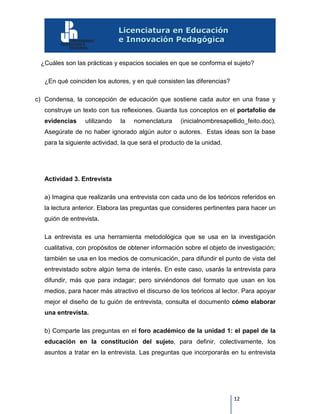 12
¿Cuáles son las prácticas y espacios sociales en que se conforma el sujeto?
¿En qué coinciden los autores, y en qué consisten las diferencias?
c) Condensa, la concepción de educación que sostiene cada autor en una frase y
construye un texto con tus reflexiones. Guarda tus conceptos en el portafolio de
evidencias utilizando la nomenclatura (inicialnombresapellido_feito.doc),
Asegúrate de no haber ignorado algún autor o autores. Estas ideas son la base
para la siguiente actividad, la que será el producto de la unidad.
Actividad 3. Entrevista
a) Imagina que realizarás una entrevista con cada uno de los teóricos referidos en
la lectura anterior. Elabora las preguntas que consideres pertinentes para hacer un
guión de entrevista.
La entrevista es una herramienta metodológica que se usa en la investigación
cualitativa, con propósitos de obtener información sobre el objeto de investigación;
también se usa en los medios de comunicación, para difundir el punto de vista del
entrevistado sobre algún tema de interés. En este caso, usarás la entrevista para
difundir, más que para indagar; pero sirviéndonos del formato que usan en los
medios, para hacer más atractivo el discurso de los teóricos al lector. Para apoyar
mejor el diseño de tu guión de entrevista, consulta el documento cómo elaborar
una entrevista.
b) Comparte las preguntas en el foro académico de la unidad 1: el papel de la
educación en la constitución del sujeto, para definir, colectivamente, los
asuntos a tratar en la entrevista. Las preguntas que incorporarás en tu entrevista
 