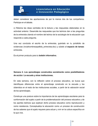 13
deben considerar las aportaciones de por lo menos dos de tus compañeros.
Participa en el debate.
c) Retoma las ideas centrales de la lectura y las respuestas elaboradas en la
actividad anterior. Desarrolla las respuestas que los teóricos dan a las preguntas
de la entrevista citando el nombre del teórico de la sociología de la educación que
responde a cada pregunta.
Una vez concluido el escrito de la entrevista, guárdalo en tu portafolio de
evidencias (incialnombresapellido_entrevista.doc) y súbelo al espacio de tareas:
entrevista.
Es el primer producto para tu boletín informativo.
Semana 2. Los aprendizajes construidos socialmente como posibilitadores
de acción: La escuela y otras instituciones.
En esta semana, con la reflexión sobre el proceso educativo, se busca que
identifiques diferencias entre el aprendizaje construido en la escuela y los
obtenidos en el resto de las instituciones sociales, a partir de la valoración social
de los aprendizajes.
Construye una postura sobre la importancia de los aprendizajes escolares para la
conformación del sujeto a partir de la problematización del proceso educativo y de
los aportes teóricos que explican dicho proceso educativo como reproducción y
como resistencia. Conceptualiza la educación como un proceso de construcción
de los saberes que el sujeto requiere para actuar y vivir en la cultura específica en
la que vive.
 