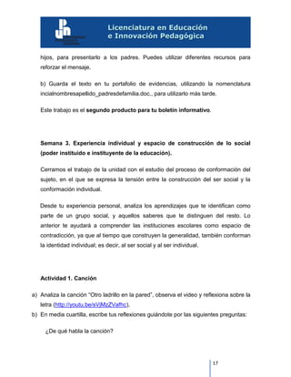 17
hijos, para presentarlo a los padres. Puedes utilizar diferentes recursos para
reforzar el mensaje.
b) Guarda el texto en tu portafolio de evidencias, utilizando la nomenclatura
incialnombresapellido_padresdefamilia.doc., para utilizarlo más tarde.
Este trabajo es el segundo producto para tu boletín informativo.
Semana 3. Experiencia individual y espacio de construcción de lo social
(poder instituido e instituyente de la educación).
Cerramos el trabajo de la unidad con el estudio del proceso de conformación del
sujeto, en el que se expresa la tensión entre la construcción del ser social y la
conformación individual.
Desde tu experiencia personal, analiza los aprendizajes que te identifican como
parte de un grupo social, y aquellos saberes que te distinguen del resto. Lo
anterior te ayudará a comprender las instituciones escolares como espacio de
contradicción, ya que al tiempo que construyen la generalidad, también conforman
la identidad individual; es decir, al ser social y al ser individual.
Actividad 1. Canción
a) Analiza la canción “Otro ladrillo en la pared”, observa el video y reflexiona sobre la
letra (http://youtu.be/sVjMzZVafhc).
b) En media cuartilla, escribe tus reflexiones guiándote por las siguientes preguntas:
¿De qué habla la canción?
 