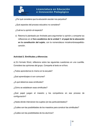 18
¿Por qué considera que la educación escolar nos perjudica?
¿Qué aspectos del proceso educativo no considera?
¿Cuál es tu opinión al respecto?
c) Retoma lo planteado por Andrade para argumentar tu opinión y comparte tus
reflexiones en el foro académico de la unidad 1: el papel de la educación
en la constitución del sujeto, con la nomenclatura inicialnombresapellido-
canción.
Actividad 2. Similitudes y diferencias
a) En formato Word, reflexiona sobre las siguientes cuestiones en una cuartilla.
Considera las opiniones del grupo. Comparte el texto en el foro:
¿Todos aprendemos lo mismo en la escuela?
¿Qué aprendizajes sí son comunes?
¿A qué debemos esas similitudes?
¿Cómo se establecen esas similitudes?
¿Qué papel juegan el maestro y los compañeros en ese proceso de
configuración?
¿Hasta dónde intervienen los sujetos (en las particularidades)?
¿Cuáles son las posibilidades de los maestros para construir las similitudes?
¿Cuáles son las posibilidades de los alumnos?
 