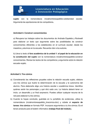 20
sujeto con la nomenclatura inicialnombresapellido-cotidianidad escolar.
Argumenta las aportaciones de los compañeros.
Actividad 4. Construir conocimientos
a) Recupera tus trabajos sobre los documentos de Andrade Espeleta y Rockwell
para elaborar un texto que argumente sobre las posibilidades de construir
conocimientos diferentes a los establecidos en el currículo escolar; desde los
maestros y alumnos en la escuela. Recuerda citar a los autores.
b) Lleva tu texto al foro académico de la unidad 1: el papel de la educación en
la constitución del sujeto con la nomenclatura inicialnombresapellido-construir
conocimientos. Revisa los textos de los compañeros y argumenta sobre la relación
escuela–sujeto.
Actividad 5. Tira cómica
a) Considerando las reflexiones grupales sobre la relación escuela sujeto, elabora
una tira cómica que ilustre la determinación de la escuela y la autonomía del
alumno. Para elaborarla elige una historia escolar o académica breve. Identifica
quiénes serán los personajes y qué dirá cada uno. La historia deberá tener un
inicio, un desarrollo y un final sorpresivo. Puedes utilizar cualquier recurso de la
red para elaborar tu tira cómica.
b) Cuando la hayas concluido, guárdala en tu portafolio de evidencias, utiliza la
nomenclatura (incialnombresapellido_tiracomica.doc) y súbela al espacio de
tareas: tira cómica en formato PDF. Incorpora argumentos a tu tira cómica. Es el
tercer producto para el boletín informativo (trabajo final del módulo).
 