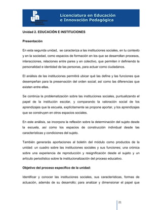 21
Unidad 2. EDUCACIÓN E INSTITUCIONES
Presentación
En esta segunda unidad, se caracteriza a las instituciones sociales, en tu contexto
y en la sociedad, como espacios de formación en los que se desarrollan procesos,
interacciones, relaciones entre pares y en colectivo, que permiten ir definiendo la
personalidad e identidad de las personas, para actuar como ciudadanos.
El análisis de las instituciones permitirá ubicar qué las define y las funciones que
desempeñan para la preservación del orden social; así como las diferencias que
existen entre ellas.
Se continúa la problematización sobre las instituciones sociales, puntualizando el
papel de la institución escolar, y comparando la valoración social de los
aprendizajes que la escuela, explícitamente se propone aportar, y los aprendizajes
que se construyen en otros espacios sociales.
En este análisis, se incorpora la reflexión sobre la determinación del sujeto desde
la escuela, así como los espacios de construcción individual desde las
características y condiciones del sujeto.
También generarás aportaciones al boletín del módulo como productos de la
unidad: un cuadro sobre las instituciones sociales y sus funciones; una crónica
sobre una experiencia de reproducción y resignificación desde el sujeto y un
artículo periodístico sobre la institucionalización del proceso educativo.
Objetivo del proceso específico de la unidad:
Identificar y conocer las instituciones sociales, sus características, formas de
actuación, además de su desarrollo; para analizar y dimensionar el papel que
 