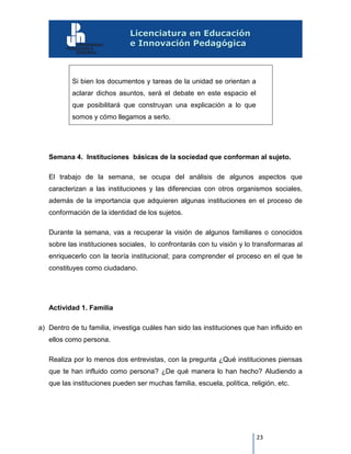 23
Si bien los documentos y tareas de la unidad se orientan a
aclarar dichos asuntos, será el debate en este espacio el
que posibilitará que construyan una explicación a lo que
somos y cómo llegamos a serlo.
Semana 4. Instituciones básicas de la sociedad que conforman al sujeto.
El trabajo de la semana, se ocupa del análisis de algunos aspectos que
caracterizan a las instituciones y las diferencias con otros organismos sociales,
además de la importancia que adquieren algunas instituciones en el proceso de
conformación de la identidad de los sujetos.
Durante la semana, vas a recuperar la visión de algunos familiares o conocidos
sobre las instituciones sociales, lo confrontarás con tu visión y lo transformaras al
enriquecerlo con la teoría institucional; para comprender el proceso en el que te
constituyes como ciudadano.
Actividad 1. Familia
a) Dentro de tu familia, investiga cuáles han sido las instituciones que han influido en
ellos como persona.
Realiza por lo menos dos entrevistas, con la pregunta ¿Qué instituciones piensas
que te han influido como persona? ¿De qué manera lo han hecho? Aludiendo a
que las instituciones pueden ser muchas familia, escuela, política, religión, etc.
 