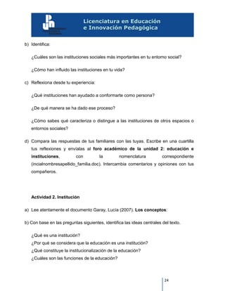 24
b) Identifica:
¿Cuáles son las instituciones sociales más importantes en tu entorno social?
¿Cómo han influido las instituciones en tu vida?
c) Reflexiona desde tu experiencia:
¿Qué instituciones han ayudado a conformarte como persona?
¿De qué manera se ha dado ese proceso?
¿Cómo sabes qué caracteriza o distingue a las instituciones de otros espacios o
entornos sociales?
d) Compara las respuestas de tus familiares con las tuyas. Escribe en una cuartilla
tus reflexiones y envíalas al foro académico de la unidad 2: educación e
instituciones, con la nomenclatura correspondiente
(incialnombresapellido_familia.doc). Intercambia comentarios y opiniones con tus
compañeros.
Actividad 2. Institución
a) Lee atentamente el documento Garay, Lucía (2007). Los conceptos:
b) Con base en las preguntas siguientes, identifica las ideas centrales del texto.
¿Qué es una institución?
¿Por qué se considera que la educación es una institución?
¿Qué constituye la institucionalización de la educación?
¿Cuáles son las funciones de la educación?
 