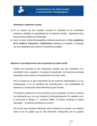 26
Actividad 4. Institución escolar
a) En un máximo de dos cuartillas, recupera lo trabajado en las actividades
anteriores, establece la especificidad de la institución escolar. Argumenta sobre
las funciones sociales que desempeña.
b) Lleva tu texto (inicialnombresapellido_institucionescolar.doc) al foro académico
de la unidad 2: educación e instituciones, participa en el debate y contribuye
con tus compañeros para elaborar conclusiones grupales.
Semana 5. Las instituciones como mecanismo de orden social
Analizar las funciones de las instituciones sociales que han contribuido a tu
constitución como ciudadano, te ayudará a comprender las funciones que éstas
desarrollan; para contribuir a la reproducción del orden social.
Pero no basta con la sola comprensión de las funciones institucionales si no se
problematizan, a fin de identificar las contradicciones y las posibilidades de
resistencia y construcción desde diferentes grupos sociales.
El hombre se relaciona con otros hombres y con su ambiente, con ello va creando
una habituación que, a su vez, precede a la institucionalización. En realidad, como
lo mencionan P. Berger y T. Luckman (1996), “el hombre construye su propia
naturaleza… el hombre se produce a sí mismo”.
De ahí que será necesario reflexionar sobre el papel de la escuela, y en especial
sobre el de los sujetos que en ella intervienen. Enriquecido con los aportes
 