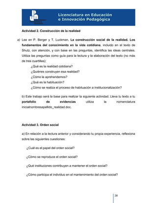 28
Actividad 2. Construcción de la realidad
a) Lee en P. Berger y T. Luckman, La construcción social de la realidad. Los
fundamentos del conocimiento en la vida cotidiana, incluido en el texto de
Shutz, con atención, y con base en las preguntas, identifica las ideas centrales.
Utiliza las preguntas como guía para la lectura y la elaboración del texto (no más
de tres cuartillas):
¿Qué es la realidad cotidiana?
¿Quiénes construyen esa realidad?
¿Cómo la aprehendemos?
¿Qué es la habituación?
¿Cómo se realiza el proceso de habituación a institucionalización?
b) Este trabajo será la base para realizar la siguiente actividad. Lleva tu texto a tu
portafolio de evidencias utiliza la nomenclatura
inicialnombresapellido_realidad.doc.
Actividad 3. Orden social
a) En relación a la lectura anterior y considerando tu propia experiencia, reflexiona
sobre las siguientes cuestiones:
¿Cuál es el papel del orden social?
¿Cómo se reproduce el orden social?
¿Qué instituciones contribuyen a mantener el orden social?
¿Cómo participa el individuo en el mantenimiento del orden social?
 