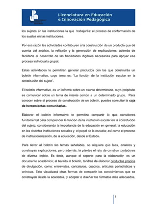 3
los sujetos en las instituciones la que trabajarás: el proceso de conformación de
los sujetos en las instituciones.
Por esa razón las actividades contribuyen a la construcción de un producto que dé
cuenta del análisis, la reflexión y la generación de explicaciones; además de
facilitarte el desarrollo de las habilidades digitales necesarias para apoyar ese
proceso individual y grupal.
Estas actividades te permitirán generar productos con los que construirás un
boletín informativo, cuyo tema es: “La función de la institución escolar en la
constitución del sujeto”.
El boletín informativo, es un informe sobre un asunto determinado, cuyo propósito
es comunicar sobre un tema de interés común a un determinado grupo. Para
conocer sobre el proceso de construcción de un boletín, puedes consultar la caja
de herramientas comunitarias.
Elaborar el boletín informativo te permitirá compartir lo que consideres
fundamental para comprender la función de la institución escolar en la constitución
del sujeto; considerando la importancia de la educación en general; la educación
en las distintas instituciones sociales y, el papel de la escuela; así como el proceso
de institucionalización, de la educación, desde el Estado.
Para llevar al boletín los temas señalados, se requiere que leas, analices y
construyas explicaciones, pero además, te plantes el reto de construir portadores
de diversa índole. Es decir, aunque el soporte para la elaboración es un
documento académico; al llevarlo al boletín, tendrás de elaborar productos propios
de divulgación, como: entrevistas, caricaturas, cuadros, artículos periodísticos y
crónicas. Esto visualizará otras formas de compartir los conocimientos que se
construyen desde la academia, y adoptar o diseñar los formatos más adecuados,
 
