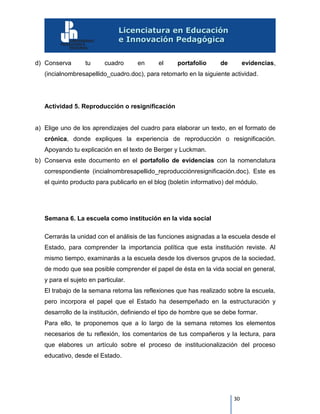 30
d) Conserva tu cuadro en el portafolio de evidencias,
(incialnombresapellido_cuadro.doc), para retomarlo en la siguiente actividad.
Actividad 5. Reproducción o resignificación
a) Elige uno de los aprendizajes del cuadro para elaborar un texto, en el formato de
crónica, donde expliques la experiencia de reproducción o resignificación.
Apoyando tu explicación en el texto de Berger y Luckman.
b) Conserva este documento en el portafolio de evidencias con la nomenclatura
correspondiente (incialnombresapellido_reproducciónresignificación.doc). Este es
el quinto producto para publicarlo en el blog (boletín informativo) del módulo.
Semana 6. La escuela como institución en la vida social
Cerrarás la unidad con el análisis de las funciones asignadas a la escuela desde el
Estado, para comprender la importancia política que esta institución reviste. Al
mismo tiempo, examinarás a la escuela desde los diversos grupos de la sociedad,
de modo que sea posible comprender el papel de ésta en la vida social en general,
y para el sujeto en particular.
El trabajo de la semana retoma las reflexiones que has realizado sobre la escuela,
pero incorpora el papel que el Estado ha desempeñado en la estructuración y
desarrollo de la institución, definiendo el tipo de hombre que se debe formar.
Para ello, te proponemos que a lo largo de la semana retomes los elementos
necesarios de tu reflexión, los comentarios de tus compañeros y la lectura, para
que elabores un artículo sobre el proceso de institucionalización del proceso
educativo, desde el Estado.
 