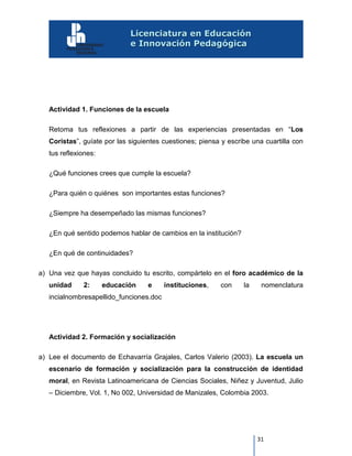 31
Actividad 1. Funciones de la escuela
Retoma tus reflexiones a partir de las experiencias presentadas en “Los
Coristas”, guíate por las siguientes cuestiones; piensa y escribe una cuartilla con
tus reflexiones:
¿Qué funciones crees que cumple la escuela?
¿Para quién o quiénes son importantes estas funciones?
¿Siempre ha desempeñado las mismas funciones?
¿En qué sentido podemos hablar de cambios en la institución?
¿En qué de continuidades?
a) Una vez que hayas concluido tu escrito, compártelo en el foro académico de la
unidad 2: educación e instituciones, con la nomenclatura
incialnombresapellido_funciones.doc
Actividad 2. Formación y socialización
a) Lee el documento de Echavarría Grajales, Carlos Valerio (2003). La escuela un
escenario de formación y socialización para la construcción de identidad
moral, en Revista Latinoamericana de Ciencias Sociales, Niñez y Juventud, Julio
– Diciembre, Vol. 1, No 002, Universidad de Manizales, Colombia 2003.
 