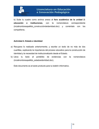 33
b) Sube tu cuadro como archivo anexo al foro académico de la unidad 2:
educación e instituciones, con la nomenclatura correspondiente
(incialnombresapellido_construccióndeidentidad.doc) y coméntalo con los
compañeros.
Actividad 4. Estado e identidad
a) Recupera lo realizado anteriormente; y escribe un texto de no más de dos
cuartillas, explicando la importancia del proceso educativo para la construcción de
identidad y la necesidad de institucionalizarlo desde el Estado.
b) Lleva tu texto al portafolio de evidencias con la nomenclatura
(incialnombresapellido_estadoeidentidad.doc).
Este documento es el sexto producto para tu boletín informativo.
 