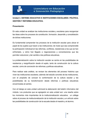 34
Unidad 3. SISTEMA EDUCATIVO E INSTITUCIONES ESCOLARES: POLÍTICA,
GESTIÓN Y REFORMA EDUCATIVA.
Presentación
En esta unidad se analizan las instituciones sociales y escolares para reorganizar
las ideas sobre los procesos de constitución, formación, desarrollo y consolidación
de dichas instituciones.
Es fundamental comprender los procesos de la institución escolar para ubicar el
papel de los sujetos que hacen a las instituciones; de modo que sea comprensible
la participación individual en las reformas, conflictos, resistencias a los que se han
enfrentado, y cómo han llegado a negociaciones y concertaciones que les
permiten solucionar y dar sentido a las políticas educativas.
La problematización sobre la institución escolar se centra en las posibilidades de
resistencia y resignificación desde el sujeto, tanto de construcción de la cultura
escolar, como de concreción de reformas y políticas educativas.
Para realizar este análisis, se revisan los elementos del proceso histórico que
viven las instituciones escolares; además del estudio concreto de las instituciones,
con el propósito de conocer la conformación de la cultura escolar y las
posibilidades de su transformación desde reformas o políticas educativas
encaminadas al cambio.
Con el trabajo en esta unidad culminará la elaboración del boletín informativo del
módulo. Los productos que se agregarán en esta unidad son: una reseña sobre
los momentos más importantes de la institucionalización educativa; un collage
sobre el proceso de institucionalización de la institución escolar y un artículo sobre
las posibilidades de construcción de la escuela desde el maestro y el alumno.
 