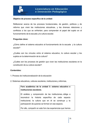 35
Objetivo de proceso específico de la unidad:
Reflexionar acerca de los procesos fundacionales, de gestión, políticos y de
reforma que viven las instituciones educativas, y las diversas relaciones y
conflictos a los que se enfrentan; para comprender el papel del sujeto en el
funcionamiento de la escuela y la cultura escolar.
Preguntas clave:
¿Cómo define el sistema educativo el funcionamiento de la escuela y la cultura
escolar?
¿Cuáles son los vínculos entre el sistema educativo, la cultura escolar y los
sujetos en la determinación de la cultura?
¿Cuáles son los procesos de gestión que viven las instituciones escolares en la
constitución de su cultura escolar?
Contenidos:
1. Proceso de institucionalización de la educación
2. Sistemas educativos, culturas escolares, instituciones y reformas.
Foro académico de la unidad 3: sistema educativo e
instituciones escolares.
El análisis y comprensión de las instituciones, obliga a
reconstruir la historia específica de cada espacio
institucional, la cultura que en él se construye y la
participación de quienes se forman en ese espacio.
Por ello, compartir en este foro las experiencias que hemos
 