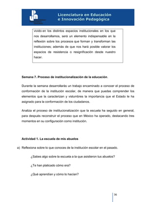 36
vivido en los distintos espacios institucionales en los que
nos desarrollamos, será un elemento indispensable en la
reflexión sobre los procesos que forman y transforman las
instituciones; además de que nos hará posible valorar los
espacios de resistencia o resignificación desde nuestro
hacer.
Semana 7. Proceso de institucionalización de la educación.
Durante la semana desarrollarás un trabajo encaminado a conocer el proceso de
conformación de la institución escolar, de manera que puedas comprender los
elementos que la caracterizan y vislumbres la importancia que el Estado le ha
asignado para la conformación de los ciudadanos.
Analiza el proceso de institucionalización que la escuela ha seguido en general,
para después reconstruir el proceso que en México ha operado, destacando tres
momentos en su configuración como institución.
Actividad 1. La escuela de mis abuelos
a) Reflexiona sobre lo que conoces de la institución escolar en el pasado.
¿Sabes algo sobre la escuela a la que asistieron tus abuelos?
¿Te han platicado cómo era?
¿Qué aprendían y cómo lo hacían?
 