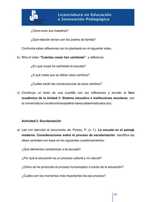 37
¿Cómo eran sus maestros?
¿Qué relación tenían con los padres de familia?
Confronta estas reflexiones con lo planteado en el siguiente video.
b) Mira el video “Cuántas cosas han cambiado” y reflexiona:
¿En qué cosas ha cambiado la escuela?
¿A qué crees que se deban esos cambios?
¿Cuáles serán las consecuencias de esos cambios?
c) Construye un texto de una cuartilla con tus reflexiones y envíalo al foro
académico de la Unidad 3: Sistema educativo e instituciones escolarea, con
la nomenclatura inicialnombresapellido-laescueldemisabuelos.doc.
Actividad 2. Escolarización
a) Lee con atención el documento de: Pineau, P. (s. f.). La escuela en el paisaje
moderno. Consideraciones sobre el proceso de escolarización. Identifica las
ideas centrales con base en los siguientes cuestionamientos:
¿Qué elementos caracterizan a la escuela?
¿Por qué la educación es un proceso cultural y no natural?
¿Cómo se ha producido el proceso humanizador a través de la educación?
¿Cuáles son los momentos más importantes de ese proceso?
 