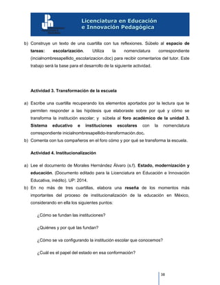 38
b) Construye un texto de una cuartilla con tus reflexiones. Súbelo al espacio de
tareas: escolarización. Utiliza la nomenclatura correspondiente
(incialnombresapellido_escolarizacion.doc) para recibir comentarios del tutor. Este
trabajo será la base para el desarrollo de la siguiente actividad.
Actividad 3. Transformación de la escuela
a) Escribe una cuartilla recuperando los elementos aportados por la lectura que te
permiten responder a las hipótesis que elaboraste sobre por qué y cómo se
transforma la institución escolar; y súbela al foro académico de la unidad 3.
Sistema educativo e instituciones escolares con la nomenclatura
correspondiente inicialnombresapellido-transformación.doc.
b) Comenta con tus compañeros en el foro cómo y por qué se transforma la escuela.
Actividad 4. Institucionalización
a) Lee el documento de Morales Hernández Álvaro (s.f). Estado, modernización y
educación. (Documento editado para la Licenciatura en Educación e Innovación
Educativa, inédito). UP: 2014.
b) En no más de tres cuartillas, elabora una reseña de los momentos más
importantes del proceso de institucionalización de la educación en México,
considerando en ella los siguientes puntos:
¿Cómo se fundan las instituciones?
¿Quiénes y por qué las fundan?
¿Cómo se va configurando la institución escolar que conocemos?
¿Cuál es el papel del estado en esa conformación?
 