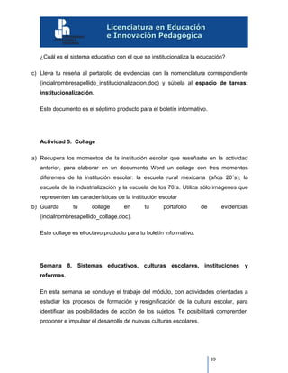 39
¿Cuál es el sistema educativo con el que se institucionaliza la educación?
c) Lleva tu reseña al portafolio de evidencias con la nomenclatura correspondiente
(incialnombresapellido_institucionalizacion.doc) y súbela al espacio de tareas:
institucionalización.
Este documento es el séptimo producto para el boletín informativo.
Actividad 5. Collage
a) Recupera los momentos de la institución escolar que reseñaste en la actividad
anterior, para elaborar en un documento Word un collage con tres momentos
diferentes de la institución escolar: la escuela rural mexicana (años 20´s); la
escuela de la industrialización y la escuela de los 70´s. Utiliza sólo imágenes que
representen las características de la institución escolar
b) Guarda tu collage en tu portafolio de evidencias
(incialnombresapellido_collage.doc).
Este collage es el octavo producto para tu boletín informativo.
Semana 8. Sistemas educativos, culturas escolares, instituciones y
reformas.
En esta semana se concluye el trabajo del módulo, con actividades orientadas a
estudiar los procesos de formación y resignificación de la cultura escolar, para
identificar las posibilidades de acción de los sujetos. Te posibilitará comprender,
proponer e impulsar el desarrollo de nuevas culturas escolares.
 