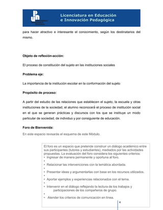 4
para hacer atractivo e interesante el conocimiento, según los destinatarios del
mismo.
Objeto de reflexión-acción:
El proceso de constitución del sujeto en las instituciones sociales
Problema eje:
La importancia de la institución escolar en la conformación del sujeto
Propósito de proceso:
A partir del estudio de las relaciones que establecen el sujeto, la escuela y otras
instituciones de la sociedad; el alumno reconocerá́ el proceso de institución social
en el que se generan prácticas y discursos con los que se instituye un modo
particular de sociedad, de individuo y por consiguiente de educación.
Foro de Bienvenida:
En este espacio revisarás el esquema de este Módulo.
El foro es un espacio que pretende construir un diálogo académico entre
sus participantes (tutores y estudiantes), mediados por las actividades
propuestas. La evaluación del foro considera los siguientes criterios:
• Ingresar de manera permanente y oportuna al foro.
•
• Relacionar las intervenciones con la temática abordada.
•
• Presentar ideas y argumentarlas con base en los recursos utilizados.
•
• Aportar ejemplos y experiencias relacionados con el tema.
•
• Intervenir en el diálogo reflejando la lectura de los trabajos y
participaciones de los compañeros de grupo.
•
• Atender los criterios de comunicación en línea.
 