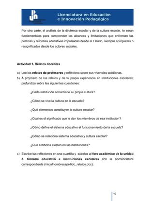 40
Por otra parte, el análisis de la dinámica escolar y de la cultura escolar, te serán
fundamentales para comprender los alcances y limitaciones que enfrentan las
políticas y reformas educativas impulsadas desde el Estado, siempre apropiadas o
resignificadas desde los actores sociales.
Actividad 1. Relatos docentes
a) Lee los relatos de profesores y reflexiona sobre sus vivencias cotidianas.
b) A propósito de los relatos y de tu propia experiencia en instituciones escolares;
profundiza sobre las siguientes cuestiones:
¿Cada institución social tiene su propia cultura?
¿Cómo se vive la cultura en la escuela?
¿Qué elementos constituyen la cultura escolar?
¿Cuál es el significado que le dan los miembros de esa institución?
¿Cómo define el sistema educativo el funcionamiento de la escuela?
¿Cómo se relaciona sistema educativo y cultura escolar?
¿Qué símbolos existen en las instituciones?
c) Escribe tus reflexiones en una cuartilla y súbelas al foro académico de la unidad
3. Sistema educativo e instituciones escolares con la nomenclatura
correspondiente (inicialnombresapellido_relatos.doc).
 