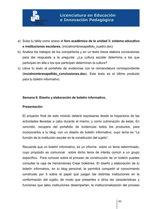 42
a) Sube tu tabla como anexo al foro académico de la unidad 3: sistema educativo
e instituciones escolares. (inicialnombresapellido_cuadro.doc)
b) Analiza los trabajos de los compañeros y en un texto breve elabora conclusiones
para dar respuesta a la pregunta: ¿La cultura escolar determina a los que
participan en ella o los que participan determinan la cultura?
c) Lleva tu texto al portafolio de evidencias con la nomenclatura correspondiente
(incialnombresapellido_conclusiones.doc). Este texto es el último producto
para tu boletín informativo.
Semana 9. Diseño y elaboración de boletín informativo.
Presentación
El proyecto final de este módulo deberá expresarse desde la trayectoria de las
actividades llevadas a cabo durante el mismo, y como culminación de éstas. En
concreto, recupera del portafolio de evidencias todos los productos, para
incorporarlos a tu blog; con un diseño de boletín informativo, cuyo tema es “La
función de la institución escolar en la constitución del sujeto”.
Recuerda que un boletín informativo, es un informe sobre un tema determinado,
cuyo propósito es comunicar sobre dicho tema de interés común a un grupo
específico. Para conocer sobre el proceso de construcción de un boletín puedes
consultar la caja de herramientas Crear boletines. El diseño y elaboración de tu
boletín informativo, en tu blog personal, te permitirá compartir el conocimiento
construido por ti sobre el papel que juegan las distintas instituciones en la
conformación del sujeto; de modo que presentes a otros las características y
funciones que tales instituciones desempeñan; la institucionalización del proceso
 