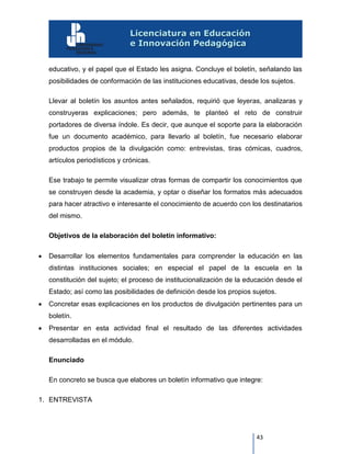 43
educativo, y el papel que el Estado les asigna. Concluye el boletín, señalando las
posibilidades de conformación de las instituciones educativas, desde los sujetos.
Llevar al boletín los asuntos antes señalados, requirió que leyeras, analizaras y
construyeras explicaciones; pero además, te planteó el reto de construir
portadores de diversa índole. Es decir, que aunque el soporte para la elaboración
fue un documento académico, para llevarlo al boletín, fue necesario elaborar
productos propios de la divulgación como: entrevistas, tiras cómicas, cuadros,
artículos periodísticos y crónicas.
Ese trabajo te permite visualizar otras formas de compartir los conocimientos que
se construyen desde la academia, y optar o diseñar los formatos más adecuados
para hacer atractivo e interesante el conocimiento de acuerdo con los destinatarios
del mismo.
Objetivos de la elaboración del boletín informativo:
 Desarrollar los elementos fundamentales para comprender la educación en las
distintas instituciones sociales; en especial el papel de la escuela en la
constitución del sujeto; el proceso de institucionalización de la educación desde el
Estado; así como las posibilidades de definición desde los propios sujetos.
 Concretar esas explicaciones en los productos de divulgación pertinentes para un
boletín.
 Presentar en esta actividad final el resultado de las diferentes actividades
desarrolladas en el módulo.
Enunciado
En concreto se busca que elabores un boletín informativo que integre:
1. ENTREVISTA
 