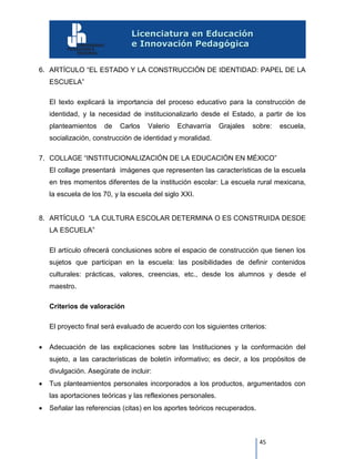 45
6. ARTÍCULO “EL ESTADO Y LA CONSTRUCCIÓN DE IDENTIDAD: PAPEL DE LA
ESCUELA”
El texto explicará la importancia del proceso educativo para la construcción de
identidad, y la necesidad de institucionalizarlo desde el Estado, a partir de los
planteamientos de Carlos Valerio Echavarría Grajales sobre: escuela,
socialización, construcción de identidad y moralidad.
7. COLLAGE “INSTITUCIONALIZACIÓN DE LA EDUCACIÓN EN MÉXICO”
El collage presentará imágenes que representen las características de la escuela
en tres momentos diferentes de la institución escolar: La escuela rural mexicana,
la escuela de los 70, y la escuela del siglo XXI.
8. ARTÍCULO “LA CULTURA ESCOLAR DETERMINA O ES CONSTRUIDA DESDE
LA ESCUELA”
El artículo ofrecerá conclusiones sobre el espacio de construcción que tienen los
sujetos que participan en la escuela: las posibilidades de definir contenidos
culturales: prácticas, valores, creencias, etc., desde los alumnos y desde el
maestro.
Criterios de valoración
El proyecto final será evaluado de acuerdo con los siguientes criterios:
 Adecuación de las explicaciones sobre las Instituciones y la conformación del
sujeto, a las características de boletín informativo; es decir, a los propósitos de
divulgación. Asegúrate de incluir:
 Tus planteamientos personales incorporados a los productos, argumentados con
las aportaciones teóricas y las reflexiones personales.
 Señalar las referencias (citas) en los aportes teóricos recuperados.
 
