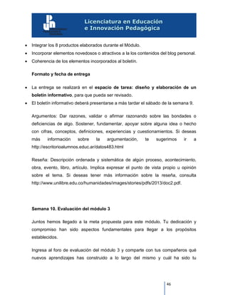 46
 Integrar los 8 productos elaborados durante el Módulo.
 Incorporar elementos novedosos o atractivos a la los contenidos del blog personal.
 Coherencia de los elementos incorporados al boletín.
Formato y fecha de entrega
 La entrega se realizará en el espacio de tarea: diseño y elaboración de un
boletín informativo, para que pueda ser revisado.
 El boletín informativo deberá presentarse a más tardar el sábado de la semana 9.
Argumentos: Dar razones, validar o afirmar razonando sobre las bondades o
deficiencias de algo. Sostener, fundamentar, apoyar sobre alguna idea o hecho
con cifras, conceptos, definiciones, experiencias y cuestionamientos. Si deseas
más información sobre la argumentación, te sugerimos ir a
http://escritorioalumnos.educ.ar/datos483.html
Reseña: Descripción ordenada y sistemática de algún proceso, acontecimiento,
obra, evento, libro, artículo. Implica expresar el punto de vista propio u opinión
sobre el tema. Si deseas tener más información sobre la reseña, consulta
http://www.unilibre.edu.co/humanidades/images/stories/pdfs/2013/doc2.pdf.
Semana 10. Evaluación del módulo 3
Juntos hemos llegado a la meta propuesta para este módulo. Tu dedicación y
compromiso han sido aspectos fundamentales para llegar a los propósitos
establecidos.
Ingresa al foro de evaluación del módulo 3 y comparte con tus compañeros qué
nuevos aprendizajes has construido a lo largo del mismo y cuál ha sido tu
 